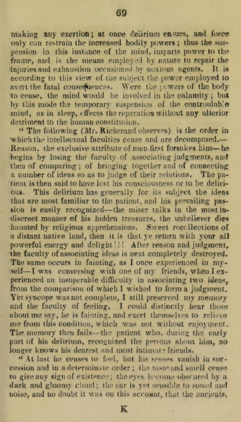 fnakiu» any exertion; at once (ie.irium endues, and f*)rce only can rotrain the increased bodily powers ; thus the sus- pension in this instiiiice of the mind, imparts power U) the frame, mid is the means employeil by nature to repair the injuries mid exhaustion ocoasioneil by noxious ntfenls. It is accordinpj to this view of the stiajeci the power employed to avert the fatal coiisetj^iences. Were the [ewers of the body to cease, the mind would be involved in the calamity ; but by this mo<le the temporary suspension of the controulnblo mind, ns in sleep, etfects the reparation without any ulterior detriment to the human constitmion. “ The following (Air. Richerand observes) is the order in which the inteUuciiial faculties cease and are decomposed.— Reason, the exclusive atlrihule of man first forsakes him—he begins by losing the faculty of associating judgments, and then of comparing; of bringing together and of connecting a number of ideas so as to judge of their relations. The pa- tient is then said to have lost his consciousness or to be deliri- ous. This delirium has generally for its suliject the ideas that are most familiar to the patient, and Ids prevailing pas- sion is easily recognized—the miser talks in the most in- discreet manner of his hidden treasures, the unbeliever dies haunted by religious apprehensions. Sweet rect llections of a distant native land, then it is that ye return with your all p<jwerful energy and delight!!! After reason and judgment, the faculty of a.s.socinting ideas is next completely destroyed. The same occurs in fainting, as I once experienced in my- •self—I was conversing with one of my friends, when I ex- perienced an in.siipcrable difliculty in associating two ideas, from the compnri.sou of which I wi.sbed to form a judgment. Yet syncope was not complete, I still preserved niy memory and the faculty of feeling, 1 could di.siiiicily hear those about me .say, he is f.iinting, and e.xert tlieiiisvlvi's to relievo me from this condition, which w;is not without enjoyment. Tlie memory then fails—tlr* patient who. during the ctirly part of his delirium, recognized the per.‘Oiis about him, no longer knows his dearest and most intini.ii * friends. “ .At last he cea.ses to feel, but liis .'■eases vanish in .siic- ce.ssioii and in a determinate order; the lii-ieaiid smell ceuso to give any .sign of existence; the eyes becoiiiii obscured by a dark and gloomy cloud; the ear is vet seii.sililc to .'■oiiiid and noise, utid no doubt it was on this accuMul, that the aucieuls. K