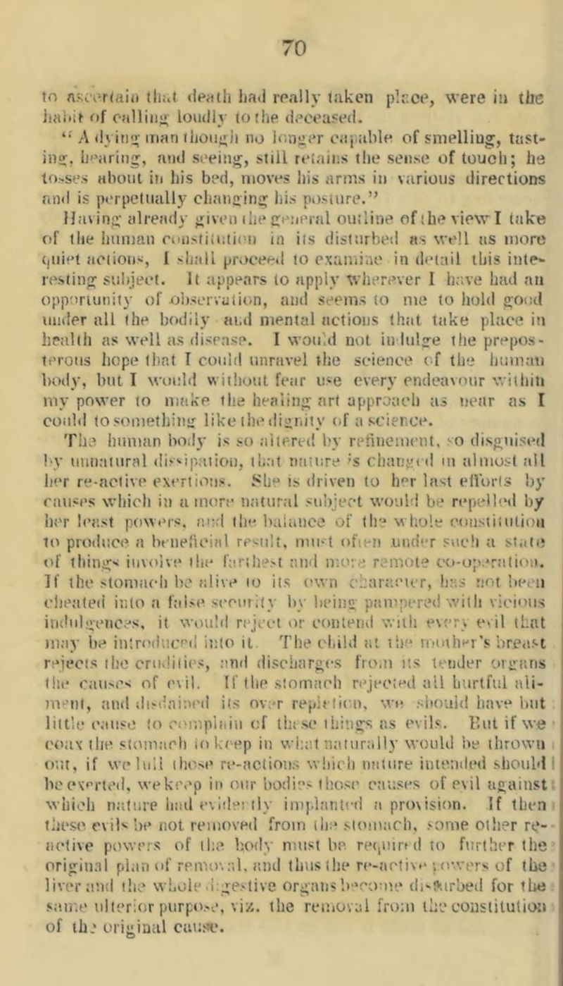 to nf;c'r-r(aiii tli:.t »|p«tli Lad roally taken plr.ee, were in ttic iiaiiif of calling loudly to the deceased. A dyitiu; man tLoii(;j| no Irmoer capable of smelling, tiist- ing, bearing, and seeing, still retains tlie sen.se of touch; ha to.'Ses aboiil in bis bed, moves bis arms in vtirious directions find is perpetually ebanging bis po.siure.” Having already given ibe general outline ofibe viewl take of the buman ciaistituiien in its disturbed as well ns more (jiiiet iieiioiis, I sbali proceed to e.xamiae in detail this inte- resting subjeel. It tippears to apply wherever I have bad an opportunity of observation, and seems to me to hold good under all the bodily and mental actions Ihtit take place in lipallb as well as di.sease. I would not in lulge the prepos- terous liope (Imt I coultl unravel the science of the luimati body, but I would wiiliout fear u.ve every endeavour witluti my power to make the healing art approaeb as near ns I could to.vometliiiig like ibediuniiy of a science. The human body is .-o altered by retiiieuieut, so disguised by uutiaiural dis-ipaiiou, tb;ii ntiiure's cbangi d m almost all her re-nolive exertions. She is driven to her last elVorls by causes wbicli in a more natural subject would be repelled by her least powms. nu.l the baiuuce of the vi bole constitution to proiluce a beiielicinl result, mu-t ofieii under sucli a stale of tilings involve the fariliest and more remote co-o;i.*ralioii. If the stomach be alive to ii.s (>wn cjarc.eur, lias not been elieated into a false security by being pampered with vicious j indulgences, it would reject or contend with everv evil that may be in'ri’diiccd into it The el.ibl nt the lotuher's brea.st rejeois the crudities, and di.sciiargcs fro.n us tender organs tile causes of (uil. If (be s'.omaeli rejeoted all hurtful ali- ment, and disdniacd its over repieliou. we .'-iiouid have liiit little cause to compiniii of tin sc things ns evils. Ilut if we • coax the stomach lo keep in wi;al ntiiiirally would be thrown out, if we lull tho-e re-aclinii.s which nature intended shonbl I bcexerteil, wekeep in our bodies Ilio.se ctiuses of evil against which nature had e\idei ily implanted a provision. It then these evils be not removed from the stomach, .‘ome other re-- nelive povvcr.s of il;e body must be. rp(,uirul to further the origiu.ii plan of removal, and thus the rc-aetive ;ovvers of the liver and the whole dige.'^tive organs lemome di-surbed for tire .same ulterior purpo.-c, viz, the removal from the coastilutioii of the original caum*.