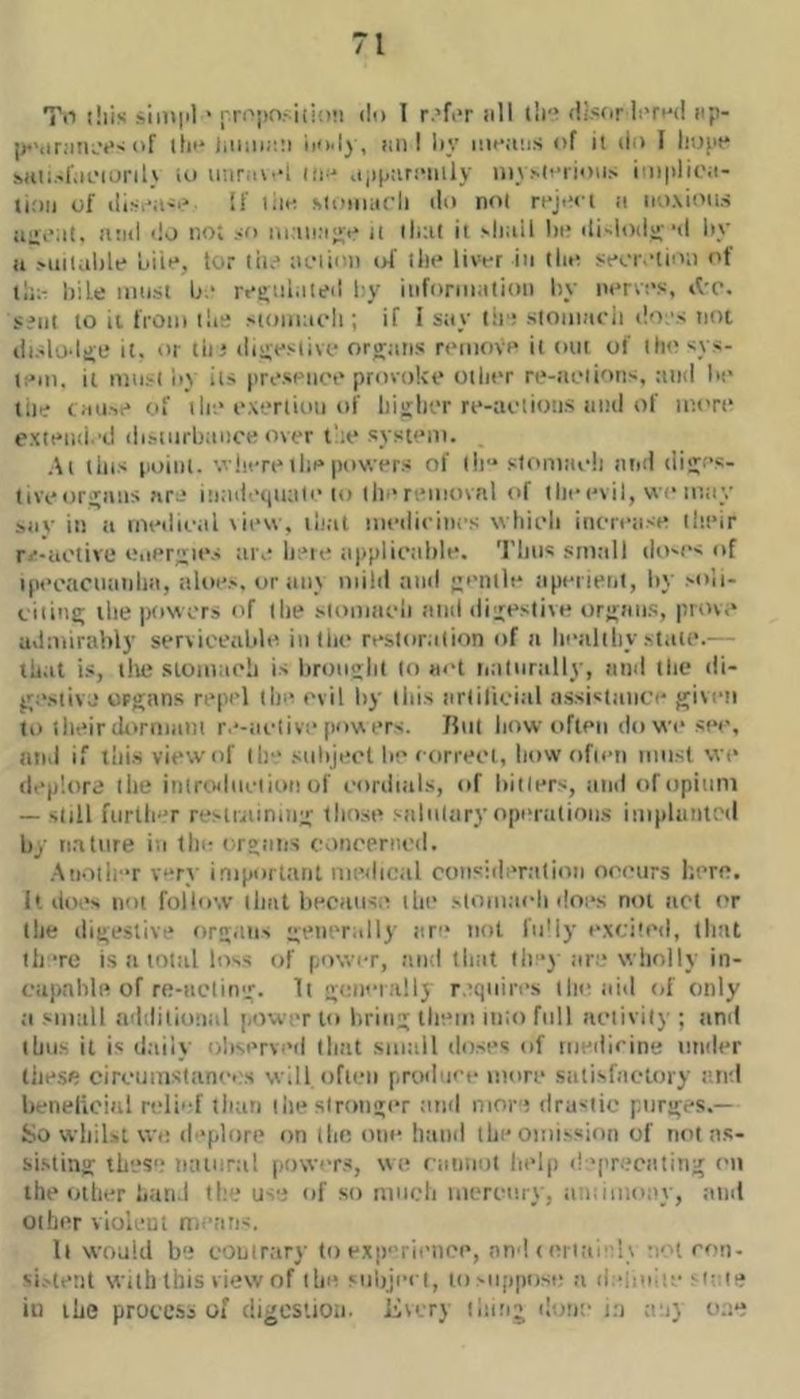 Til liiis sini|il ' ['ri'';inri{i!)!i du T r.’fi‘r nil tli'* (li,«(pr li'rnd nji- I'f ih'* ii’i'ly, nii! Iiy iiinfins of ii do I liopt* sHt:.->f.n.‘iL)ril' io iiiiriio‘1 iin' ojijjari'iiily ii)\.■'li'iioiN i'ii|)lioii- uoii of dis.-ii-.' If lim Miiiiuicli do no{ reji'i i a iioxiotis iilliMt. !l!id do lioi so j[ iliut it 'hail hi* di-iodu--d liy ti suiiahle uiii*, tor til.* tu'itoii of tin* livor in tho sfcr.'tio;) of li;;- hile mii't Li.‘ rt*i>iii.iied l:y iiiforiiialioit hy norvi's, s?iit lo it fi'Oto tilt! 'toiiiat'li; if 1 stiy t:ri stomncii ilo.'s not dislodJL* it. or tin ditiesiivf organs n*movf* it out of iht'sys- t;*m. it iiiii.'-t io its (irospiiot* provokt* otlirr rt*-tii*iion', and hi* lilt? ( MU'r* of tin* i“\‘*rtioti of liiglr.*r n*-at'tio!i.s iind of iiiort* extnuii.’d distiirbanoe over I'a* systnni. At this iioiiil. v'inTt* till* powers of lie* s1omiie!i ntiil diges- tiveorgaiis nr-* inad'-tiuali* to tin* reiiitutil of the evil, vvi* le.ay siiv in it loedieal view, ilnit medieinrs whieli ineretise their r<*-iiotive Oiiergn*s ;ir.* lieie tippliealtle. 'riiiis stntill do'es of ipeoacinitilni, aloe.', or tin} oiild and gentle aperieiit, hy soii- ciiittg the powers of the .'tointieii atid digestive organs, prow* adoiirahly serviceable inllie restoration of a hetiltliy sttite.— thiit is, tile stoinaeh is lironght lo act iiatnrtilly, and the di- ge.'tivj organs repel tin* evil hy this tirlilicial assistance given lo their ihvrnmnt re-aclive pow ers. fhit how often do we si*e, and if lliisviewof tin* subject he forreet, how ofieti niiisl wi* deplore the itiiroiliiciionof eorditils, of hitlers, and ofopitmi — still further restraining those salnltiry operations iniplantod hy nature ia the organs coneented. Anotii'*r yer} important medical consideration ot'curs here, h do.*' not follow that heciiiise the 'lomacli does not act or the digestive organs generally ar** not fidly excited, tlnit ih re is a total loss of power, and that llfj tire wliolly in- capahle of re-iieling. li generally r.’qiiires the tiid tif only ti small tehlilional power to bring them into full aetivily ; and thus it is d.aiiy ohserveil lliat smtill doses of medicine tinder tlie.se circumstances will ofii*n produee more satisfactory and hfiielicitil reli'-f than tin* stronger :md nior i dra'tic purges.— So whilst wc deplore on the one hand the omission of not as- sisting thes't iKUnrti! powers, we ctinnol help d *pr.?cating on the other htiti.l tie.* us'.* of so much mcrcurvy iintimony, and other violent n.eans. It would be couirttry to experience, and < ciiaielv •I'H con- si.'tent With this view of the subject, tosiipiiose a d.-ineie ■ i;:ie ill the process of digestiou. livery thing dona in anj o.;e