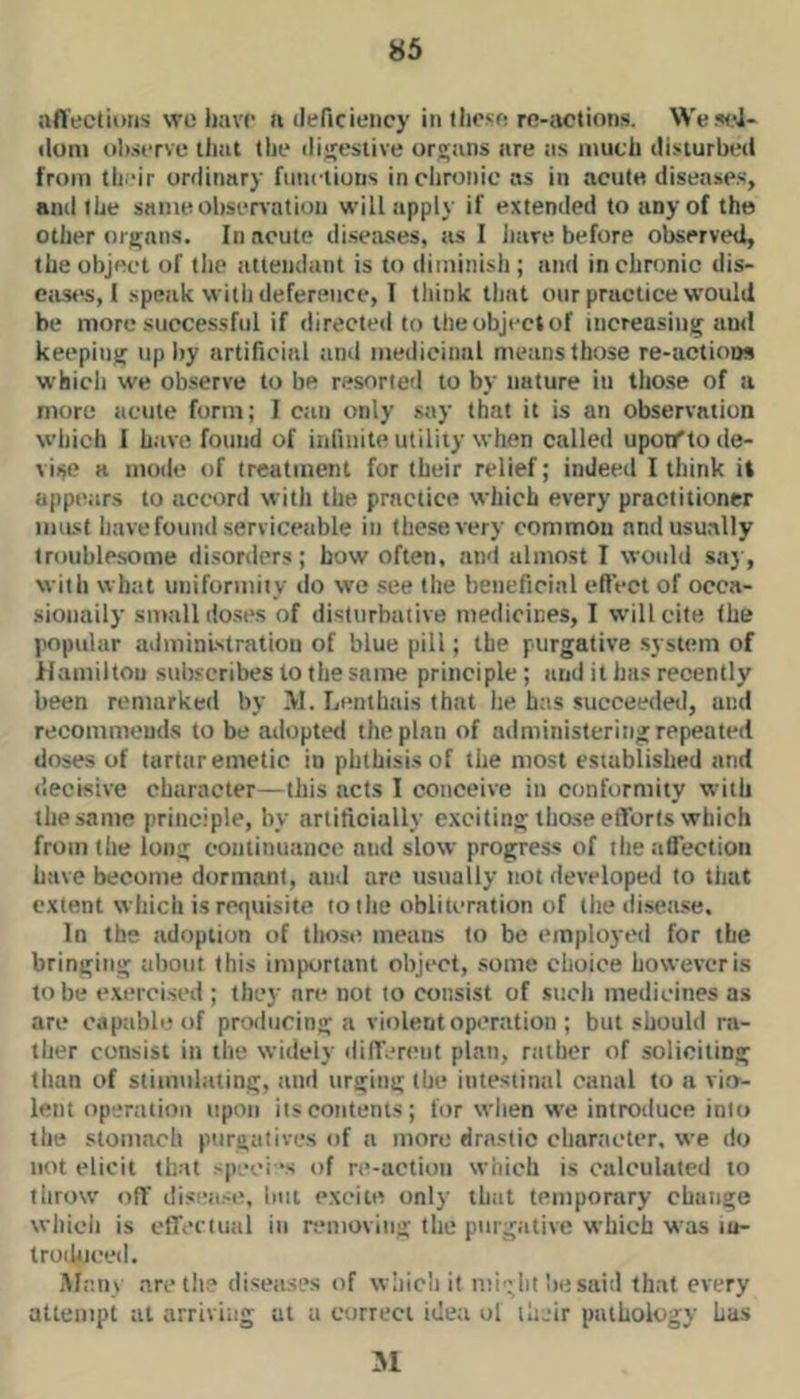 aflectiims we have a (leficiency in these re-actions. Wesel- iloni tihserve that the tlijjcsiive organs are as much disturbed from their ordinary functions in chronic as in acute diseases, and the sanieolisenation will apply if extended to any of the other organs. In acute diseases, as I have before observed, the object of tlie attendant is to diininisli; and in chronic dis- ease's, I speak with deference, I think tliat our practice would be more successful if directed to the object of increasing and keeping up liy artificial and medicinal means those re-actioos which we observe to be resorted to by nature iu those of a more acute form; I can only say that it is an observation which I have found of infinite utility when called upoifto de- vise a mode of treatment for their relief; indeed I think it appears to accord with the practice which every practitioner iiiiLst have found serviceable in these very common and usually troublesome disorders; how often, and almost I would sa}, with what uniformity do we see the beneficial ellVct of occa- sioiiaily small doses of disturbative medicines, I will cite the popular administration of blue pill; the purgative .system of Hamiltou subscribes to the same principle; and it has recently been remarked by >1. Lenthais that he has succeedetl, and recommends to be adopted the plan of administering repeated doses of tartar emetic in phthisis of the most established and decisive character—this acts I conceive in conformity with the same principle, by artificially exciting tho.se efforts which from the long continuance and slow progress of the affection have become dormant, ami are usually not developed to that extent which is reqtiisite to the obliteration of the disease. In lbs adoption of tliose means to be employed for the bringing about this important object, some choice however is to be e.xercised ; they are not to consist of such medicines as are capable of protlucing a violent op(.'ration ; but should ra- ther consist ill the widely difl'erciit plan, rather of soliciting liian of stimulating, and urging the intestinal canal to a vio- lent operation upon its contents; for when we introduce into the stomach purgatives of a more drastic character, we do not elicit that .-peei ‘s of re-actioii which is calculated to throw off disea.-e, but excite only that temporary change wliich is clfertual in removing tlic purgative which was lu- troilijced. Alan \ are the diseases of wliicli it might be said that every attempt at arriving at a correct idea ol their pathology has 51