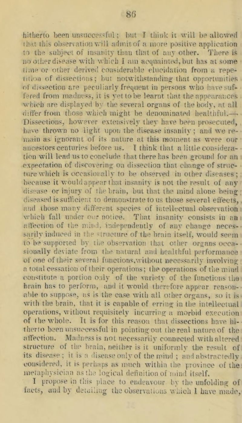 hitherto been un':ucci'.‘:'fiil; but I think it will l)p aliowe/l li'.tt this ol).sertati()'.i will admit of a mnr<* positive application to the subject of insanity tiinii tliat of any other. There is no other disease with which I ;uii acqn.-iintivi, but luis at some li.ne or Ollier deriveil considerable elucidation from <i repe- iiii'ifi of riisseeiions; but noiwitlislandinff liuit opportunities of dissection are peculitirly frequent in persons who have suf- fered from madness, it is yet to be learnt tlmt the appeanc.ices which are displayed by the several organs of tliebody, at till ditFer from those which might be denominated healtiiful.—■ Dissections, however extensively they have been prosecuted, have thrown no light upon the disease insanity; and we re- main as ignorant of its nature at this moment as were our ancestors centuries belore us. I think tlmt a little con-idera- ticn will lend ns to conclude that there has been ground for an expectation of discovering on dissection tliat clninge of struc- ture which is occHsinialiy to be observed in other diseases; because it would appear that insanity is not the restili of any disease or injury of ilie brain, but tliat the mind alone being diseased issulFieier.t to demonstrate to us those several effects, and those many ciifferent species of intellectual observation which fall under onr notice. That insanity consists in an aifection of the mind, independently of any change neces- sarily indiieeii in tiie Mruciiire of the brain itself, would seem to be supported by liic observation iliat other organs oecn- sionally deviate from (lie natural and healthful perfurmaiice of one of their sev“ral fuuetions.wiiliout necessarily involving a total cessation of their operations; the operations of the mind constitute a portion oiily of the variety of the functions tho brain has to perform, and it would therefore appear reason- able to suppose, !is is the case with all other organs, so ii is with the brain, that it is capable of erring in the intellectual operations, without requisiiely iticurring a morbid execution of the wliole. It is for this reason (hat dissections have hi- ihiTto been unsuccessful in pointing out the real nature, of the atTectioii. .Aladnessis not necessarily connected with altered structure of the brain, neither is it uniformly the result of its disease; it is ;i disease only of the mind ; and abslrariedly considercvl. it is perhaps as much within the j.iosince of the luei.tpliysieian astlie logical delinitionof mind itself. f propose in tliis place to endeavour by tin? unfobiing of fact.s, and by detaiaiig the observations w..icli 1 Lave made,