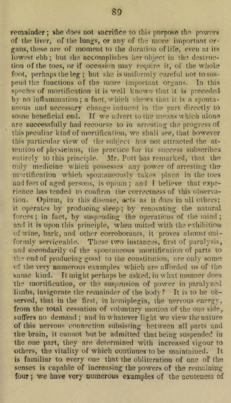 remainder; she does not sacrifice (o this ptirpose th po\rer>i of the liver, of tlie luiijfs, or any of lie' more important or- gans, these are of moment to tlie duration of life, even tit its lowest ebb; but she accomplishes her object in the destruc- tion of the toes, or if occasion may requir.e it, of the whole foot, perhaps the leg ; but she is uniformly careful not to sus- pend tire functions of the more imporuuii or:;!ins. In this specres of mortification it is well known tliat it is preceded by no infiammation; a fact, which shews liuit it is a sponta- neous and nccesstiry change induc’d in tlie pan directly to some beneficial end. If we advert to the means which alone are successfully had recourse to iu arresting th.’ progress of this peculiar kind of moriificntion, we shall see, that however this particular view of the subject he.s not attracted the at- tention of pliysieians, the practice for its success subscribes entirely to this principle, .dir, Pott has remarked, that the Only medicine which possesses any power of arresting the- m 'rtification which sp<m!aneously fakes place in the toes an 1 fe(’t of aged pers(*ns, is opi'am ; and 1 believe that expe- rience hns tended to confirm tiie correctness of this observa- tion. Opium, in this disease, ac-ls as it does in all others; if operates by producing sleep; by renovating the natural forces; in fact, by suspending the operations of the mind ; an I it is upon tiiis principle, wlien united with the exhiliilion of wine, bark, and other corroborants, it proves almost uni- formly serviceable. These two instances, first of paralysis, and secondarily of th** spot)tnneous mortification of parts to if. ‘ end of producing gofni to tlie constitution, lire only some rf the very numerous examples which are allorded us of the same kind. It migiit perhaps he asked, in what manner does the inortifiention, or the suspension of power in p.iralyzed limbs, invigorate the remainder of the body? It is to be ob- serveil, that in the first, in hemiplegia, the nervous energy, from tlie total cessation of voluntary motion of the one side, suffers no demand ; and in whatever light we view the nature of this nervous connection subsisting between all parts and the brain, it cannot but be admitted that being suspended in the one part, they are determined wifli increased vigour to others, the vitality of which continues to be maintained. It is familiar to every one that the obliteration of one of the senses is capable of increasing the powers of the remaining four ; v/e have very numerous examples of the acuteness of