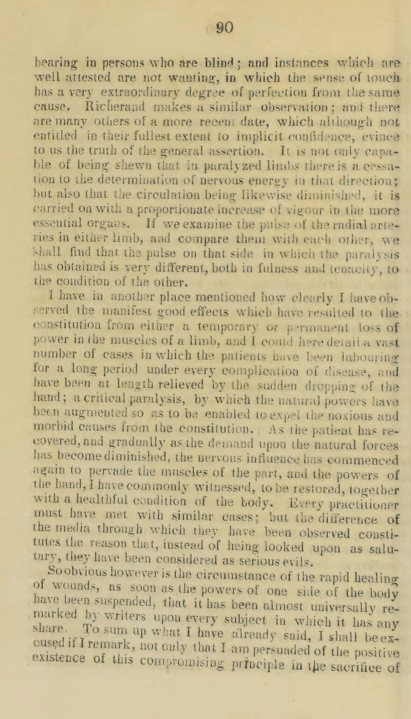 bojirii);^ pprsoiis wlio are blin^; nnd insinncps wliioli are* well aitesied are not waiiiiiiff, in wliich the sense of loiicli has a very cxtruonliiiary deffree of perfeeiion from (he same oausp. Ricfieraral makes a similar ohservetiion; nnd ihe're are many others of a more reeen; deite, which aliiioiij«h not enitiiled in their fullest extent to implicit conlidence, evince to us the truth of the pnieral iissertioti. It is not only eapa- hle of heinir shewn that in paralyzed limlis there is a e!‘^^a- lion to the determinaiion of nervous energy in tii.ii direction; liiit also tluit the circulation beiiio- likewise diiiiinisiied, it is carried on will; a proponioiiale iiierease ol visjonr in the more essential origans. If we examine the jniise of the radial arte- ries in eitui-r limb, and compare them with each other, w e siiiill find that the pulse on that side in whicii ihe jiaraltsis has obtained is very different, both in fulness and iciiacii}', to the condition of the other. I liave in another place menlioned how cleiirly I iniveob- rerved the manifest i;'ood efiecis which have le.MiUed to the constitution from either <-i tem|K)rnry or p ■nniineiit loss of power in (he muscles of n limb, and 1 could ii“redeiiiil a vast number of cases in wliich the patients iuive lieeii lahouiiivj^ for a loiio' period under every c'ompiicaiioii of disetise, and bate been at length relieved by tlie staiden diopping of the liand; a critical paralysis, by Wiiic'h the natural powers have liet ti augmciiteu so as to be enaiiled to expel the noxious and morbid causes from the constilutiun. .As ihe patient lias re- covered, and iTradually as the demand upon the natural forces has become diminished, the nervous inrtneuce has commenced again to pervade the muscles of the part, an.i the powers of ihe hand,! have commonly witne-ssed, to he restored, together with a healthful cendition of the body. Every practitioner imist have met with similar cases; but the diiference of the media throngh which thev have been observed consti- tutes the reason that, instead of being looked upon as salu- tary, they have been considered its serious evils. Soobvious however is the eiroumstance of the rapid healino- of wounds, ns soon as the powers of one side of the body have been suspended, ti.at it has been almost uuiver.sully re- sbari losum up what I have already said, I shall beex- exSnclZTilh ‘ o' ^ P'‘r'uadcd of the positive - tence of U.i, coiic.roimsing jnmciple in t^e sacrilice of