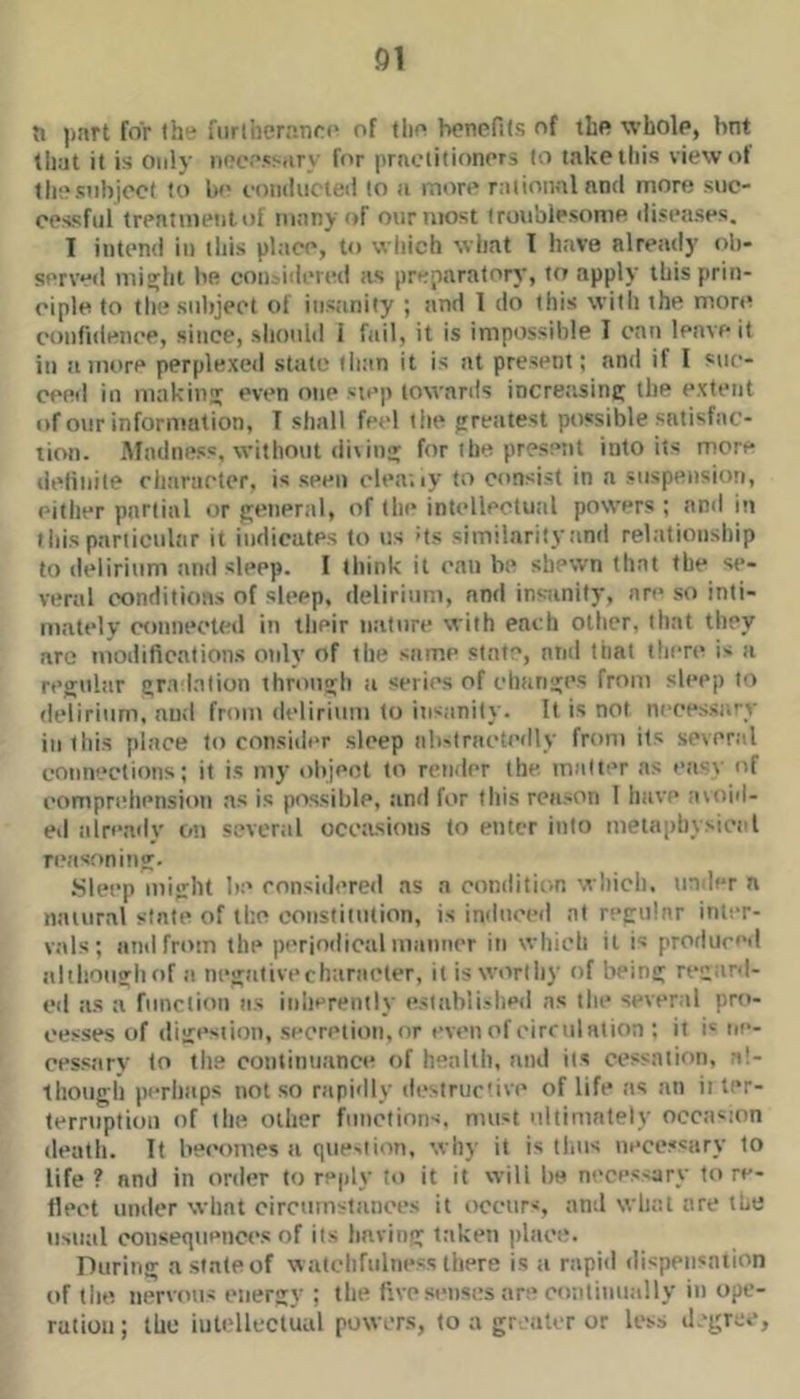 ]inrt for the fiiriheranrc of tlio boncfits of iliR whole, hot tiiat it is Only noce.'sarx' for practitioners to take this view ot thesiibjoct to We coiuluctcil to a more rational and more suc- oessful treatinenl of many of our most Iroiiblesonie diseases. 1 intend in this place, to wliich what I have alretidy ob- served mi^ht We con.'idered as preparatory, to apply this prin- ciple to the subject of insanity ; tind 1 do this with the more confidence, since, slionld i fail, it is impossible I can leave it in lunore perplexed stale than it is at present; and if I suc- ceed in making even one step towards increasinc; the extent of our information, T shall fetd tlie jrreatest possible satisfac- tion. Madness, without dixins; for the present into its more delinite character, is seen clea;ly to consist in a suspension, either partial or tjeneral, of the intcdlectual powers ; anil in f Ids particular it indicates to us ds similarity and relationship to delirium anil sleep. I think it can be shewn that the se- veral conditioas of sleep, delirium, and insiinity, are so inti- mately coniieeted in their nature with each other, that they arc modifications only of the same state, and that there i- a regular gr.i Inlion through a series of changes from sleep to delirium, and from delirium to insanity. It is not nceessa'-y in this place to consider sleep ali-lractcdly from its several connections; it is my ohjeot to render the. mnlter as easx' of comprehension as is possible, and for this rca.son 1 have avoid- ed already on several occasions to enter into metnpliysixn'l ri‘iisoning. .Sleep might be considered as a conditic.n which, under a natural slate of the ooiisfiiution, is induced at regular inter- vals; and from the periodical manner in which il is produced although of a negativecharacter, il is worthy of being regard- ed as a function ns inlierenily esiabli-hed as the several pro- cesses of digcsiion, secretion, or even of circulation ; it i' ne- cessary to th.e continuance of health, and ils ccs'ialion, a!- Ihoiigh perhaps not so rapidly desiruc'ive of life as an ii ter- terriiplion of the other functions, must ultimately occasion death. It becomes a ciue-iion, xvhy it is thus necessary to life ? and in order to reply lo it it will he neces-ary to re- flect under what circumstances it occurs, and what are tWe usual coiisexpienccs of ils having taken place. During asiateof watchfulness there is a rapiil dispensation of the nervous energy ; the fix-esenses are continually in ope- ration ; the intellectual powers, to a greaUr or less degree,