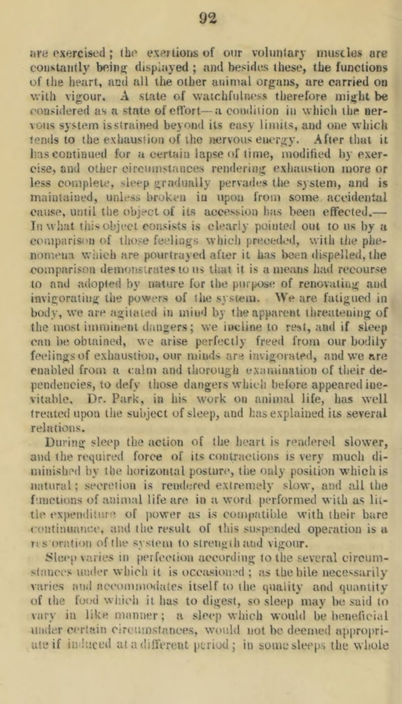 lire ('xercisc'd ; the exertions of our voluntary niusclus are coiisUiiilly being displayed ; and besides these, the functions of the lieart, ned nil the other aninml organs, are carried on with vigour. A state of watchfulness therefore, might be considered ns a state ofefTort—a condition in which the ner- vous system isstrained beyond its easy limits, and one which tenils to the exhaustion of llio nervous em-rgy. After that it has continued for tt certain lapse of lime, modified by exer- cise, and other circtimst.inces reinlering exhatisiion more or less complete, sleep gradually pervades the system, and is maintained, unless broken iu upon from some accidental oatise, until the object of its acce.'ision has been effected,— Tn wliat tills object consists is clearly pointed otit to us by a comparison of tho.se feelings which preced.'d, with tlie phe- nomena which are pourirayed after it has been dispelled, the coinpari.son demonstrates to us that it is a means luul recourse to and adopted by nature for the purpose of renovating and invigorating the powers of the .sysieiu. We are fatigucri in body, we are agitated in mind by the apparent threatening of the most imminent dangers; we incline to rest, and if sleep can he obtained, we arise perfectly freed from our bodily feelings of exhaustion, our minds are invigonited, and we are enabled from a culm and thorough examination of tlieir de- pendencies, to defy those danger.s which belore appeared ine- vitable. Dr. Park, iu his work on animal life, has well treated upon the subject of sleep, and has explained its several relations. During sleep the action of the heart is reiulercd slower, and (he required force of its contractions is very much di- minished by the horizontal posture, the only position which is natural; seoretioii is rendered extremely slow, and all tho f'lnctions of animal life are in a word performed with us lii- tle expenditure of power as is cumptitiblc with their bare coutinuatice, tiiul (he result of this suspended operation is a ns omtioti of the .system to slreiigili and vigour, Sle.ep va.iies in peifeetion according to the sever.al circum- sliiiices under which it is ocettsioned ; as thehile necessarily varies tind iieeommodiitrs itself to the quality and quantity of the food which it has to digest, so sleep may bo suid to vary in likemnnner; a sleep which would be beneficial uiid.er certain oircumstances, would not bo dttemed appropri- ate if in hiccd at a dillVreiit period; in sumcslecfi.s the whole