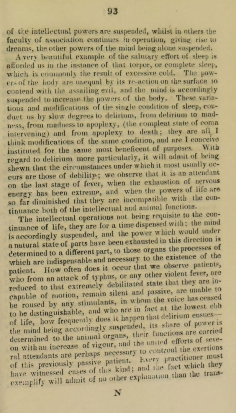 of ti e iiitfllectuhl powers nre sas|<ei)ileil, wliilsl iu otlwr* the faculty of ns.sociiilion coiiliiiues rii operation, trlviiitr ri»e to drenius, the other powers of tlte iiiiiitl heiiig; uIoiik su>peniie(i. A verj iieiiiiiiliil extimpli^ of the snlmnry effort of sleep is nfiorded us in ilie iii'Utnce of that torpor, or complete >leec, which is coiiiiiionlj llie result of exfe>sive cold. Tlie pow- t'f'of the hody are m.e^uiil by its re-nciion on ihe snrfaCtt to contend with the assnilint; evil, and the niind is accordingly suspended to increase the powers of the hody. These viiria- tioiis and iiiotlilicalioiis of the single condition of sleep, ron- tluct us by sliiw dej>reL’s to delirium. Iioiii deliriiiiii to nind- iiess, frf'iii mHilness to iipo|dcxy, (the l ompleiit stale of coma iulervenmit) and from apoplexy to death; they are all, I think niiKlilicntioDs of the same condition, and are I conceive iiisiiluie<l for the same most la'iicfieent of purposes. With regard to delirium more particularly, it st ill admit of beinn shewn that the ciroiim.staiices under which it mosi usually oc- curs nre those of dahility-; wo observe that it is an ntiendani on the last sfuse of fever, when the exhimstion of nervous encrey has been extreme, and when the powers of life are so far diminished that they are incompatible with the oon- tir.iiniice both of the iiilelleciiml ninl animal functions. The inlelleclunl operations not being: requisite to the con- tinuance of life, they are for a 7'''= is accordingly suspended, and the power winch would nndt r determined to a different part, to those vrbich arc indisoen.'able and necessary to the existenc-e ol tM Tatiint Ifmi £« Hoes it occur that we observe patient.s w ho from an attack of typhus or 'in- reduced to that extremely debiliiated , oil with all increase of vigour, a * ,.^„,t.-oul the i.'xertions ral atieiidants are perhap.s ’'•’‘■f’rn * - . 7 i ractitiouer mu.st .d ,!.is previously l^-^^'^d; nmM:- fact which they N