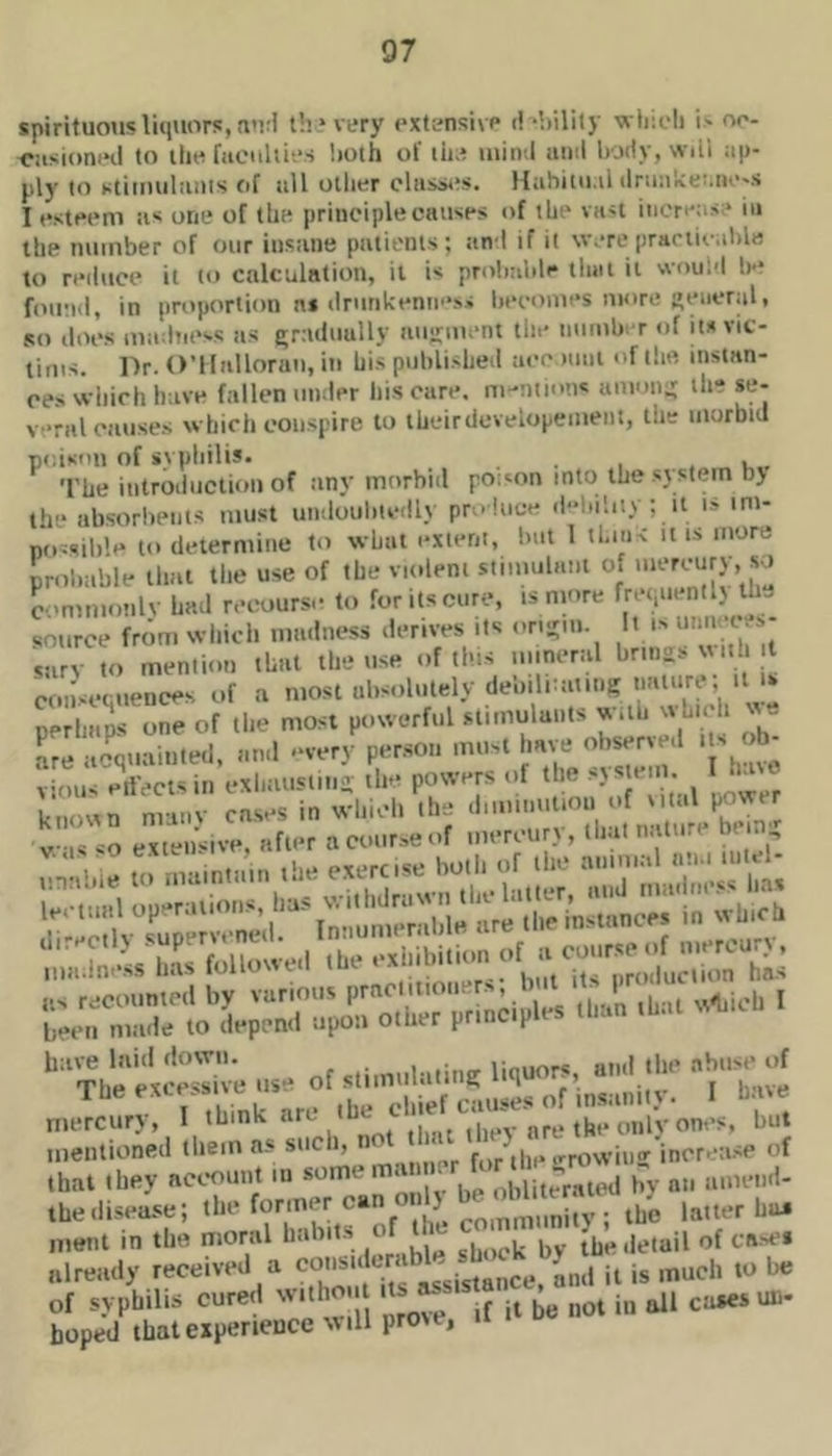 spirituous luniors,n>ri ih'very uxtansixp d‘hility whicli oo- oasioniHi to ili« faciihics both of lii.? uiiiv.l iiiiil Ivjity, wili ap- ply to stiinuliiius of nil other clusaxvs. Hahitu.il ilriia'iceMti'-s I esteem as one of the principle causes of the vast increas:* in the number of our insane patients; anl if it were prariix-able to reilucc it to calculation, it is prolmlile tliiit it woui-l le* found, in proportion as drunkenn’‘ss Ijecomes more general, so does madness as grruluully augment the nnmb. r of its vic- tims. Dr. O’llallorun, in his published aee nail of the instan- ces which have fallen under his care, mentions among ih- se- vral causes which conspire to ihcirdevelopement, the morbid poison of ivpliilis. . u. The introduction of any morbid poison into the system b> the absorbents must uiuloubunlly produce d-lnbiy ; it i.s im- no^sib'.e to determine to what extent, Imt 1 thiiK it is more probable that the use of the violent stimulant of ' commonlv had recourse to for its cure, is nmre freyientlx the source from wiiich madness derives its ortgm. 'V surv to mention that the use of this mineral brings uni t consequences of a most absolutely debilnaiiiig nature, it u perhajs one of tlie most powerful slimulunts w.ih which % e Le acquainted, and -very person must have obserxed . s b- ; mis ejects in exhausting the powers of the sys em I tuxe knoun many cases in which the ^ VIS so extensive, after a course of mercury , liiat n.iiii.i ni a ;”:s h:ive liiiti dowu, nmf ili*' ahiist* The excessive use o stimulating liquors and n. a. „ Jetr. ';;;r„rJ;rr,v mentioned tliem ns for^ihe •'•rowing increa.se of that they account m somem. • , juJ'raipj pv nii iimciid- ,he disease; A the latter hu. ment in the moral habits of the (l„..letuil of ca-sci already received a and it is much to be of syphilis cured withou its ^ ua- hoped that experiences 111 prove,