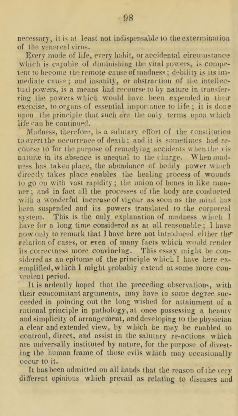 norpfsnry, it i> ii( leusl not iiulispcnsubk' to tlie extermination of till'venereal virus. livery moile of life, every habit, or accidental circumstance whicli i.s capable of (limiiii.s|iiii!> the vital jiowers, is compe- tent to become the remote cause of madness ; debility is its im- mediate cause ; and insanity, or absirneiioii of the intellec- tual powers, is a means had reetturse to by nature in iratisfer- ring; the powers which would have been expetided in th-'ir exercise, to organs of essential imporiance to life; it is done upon the principle that such are the only terms upon which life I'au be continued. Madness, therefore, is a saluijtry efibrt of the ronstiluiion to itvert the oocurretici* of death : and it is sometinies had re- cotirse to for the purpose of rented) ing accidents whett the t is nattirte in its absence is unequal to llie charge. When mad- ness has takca place, (he abtinditnee of boiiily power which tiirccil) t;ikes place enables the healing process of wounds to go ot) with vast rtipidity; the tmion of bones in like man- ner; iiiid in fact all the processe.s of the body are comlticied with a wonderful increase of vigour as soon ns the mind has been stt.spcnded and its powers transliiied to the corporctil system. This is the only explanation of madness which 1 have for n long time considered tis at all reasonable ; 1 have ntiwonly to remark that 1 have here not introduced either the* relation of cases, or even of many facts which would rertder its correctness more convincing. This essay might be con- sidered as an epitome of tlie principle which I have here ex- emplified, which I might probiibly extend at some more con- venient period. It is ardently hoped (hat (lie preceding observations, with their concomitant arguments, may have in some degree suc- ceeded in pointing out (he long wished for attainment of a rational principle in pathology,at once possessing a beaiitv and simplicity of arrangement, and developing to the physician a clear and extended view, by which he may be piiiibleii to controiil, direct, and assist in the salutary re-nciions which are universally instituted by nature, for the purpose of divest- ing the human frame of those evils which may occtisionally occur to it. It huslrcen admitted on all hands that the reason of the very differeut opinions which prevail ns rel.itiug to discuses and