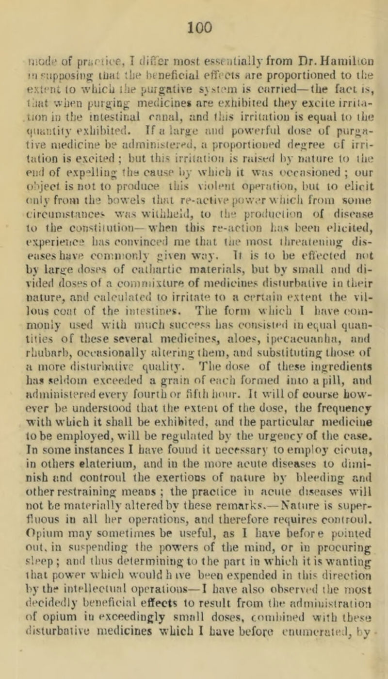 modi* of (jriiruoe, I differ most esst iilially from Dr.Hamiliou iri‘-iipurising ilJHl tli(* hi neficial effccis are proportioned to tlie extent 10 whicli i!ie purgative s\.>i;‘m is carried—the fact is, liiat -.viien purging medicines are exhibited they excite irriia- uon ill the mlestinul ennui, and this irritation is equal to the qiiantiiv exhibited. If a large and powerful dose of purga- tive medicine be adminisiered, a proportioned degree of irri- tation is excited ; but this irriiaiion is raiseil by tiature to ihe end of exp^lliii; the cause by which it was ocrasioned ; our o!ijecl is not to produce this violent operation, but to elicit only from the bowels that re-active pow.-r wiiich from some circumstances was wiihheld, to (he produclion of disease to the corisliiiition—when this re-action has been elicited, experieiice has eonvinced me that tiie most ihrealening dis- eases have commonly given way. It is to he efi'ected not by large doses of cathartic materials, but by small and di- vided doses of a commixture of medicines disiiirbative in their nature, and calculated to irritate to a certain extent the vil- lous coal of the inirsiines. The form which 1 have emn- monly used with much success has consisieii m equal quan- tities of these several medicines, aloes, ipecacuanha, and rhuharl), occasionally altering them, and substituting those of a more disturbalive quality. The dose of these ingredients has seldom exceeded a grain of (‘ach formed into a pill, and administered every fourth or ‘ifihliour. It will of course how- ever be understood that the extent of the dose, the frequency with which it shall be exhibited, and the parliculiir medicine lobe employed, will be regulated by the urgency of the case. In some instances I have found it necessary to employ ciema, in others elnterium, and in the more acute diseases to dimi- nish tmd controul the exertions of nature by bleeding and other restraining means ; the practice in acme diseases will not be materially altered by these remarks.— Nature is supt^r- tlnous in nil her operations, and therefore requires controiil. Opium may sometimes be useful, ns I have before pointed out. in suspending the poxvers of the mind, or in procuring sleep ; and thus determining to the part in which it is wanting that power which would h ive been expended in ibis direction by the intellcclunl operations—I have also observed tlie most decidedly beneficial effects to result from the administraiioa of opium in exceedingly small doses, c.omliiiied with these disturbalive medicines which I have before cnumcruled, by