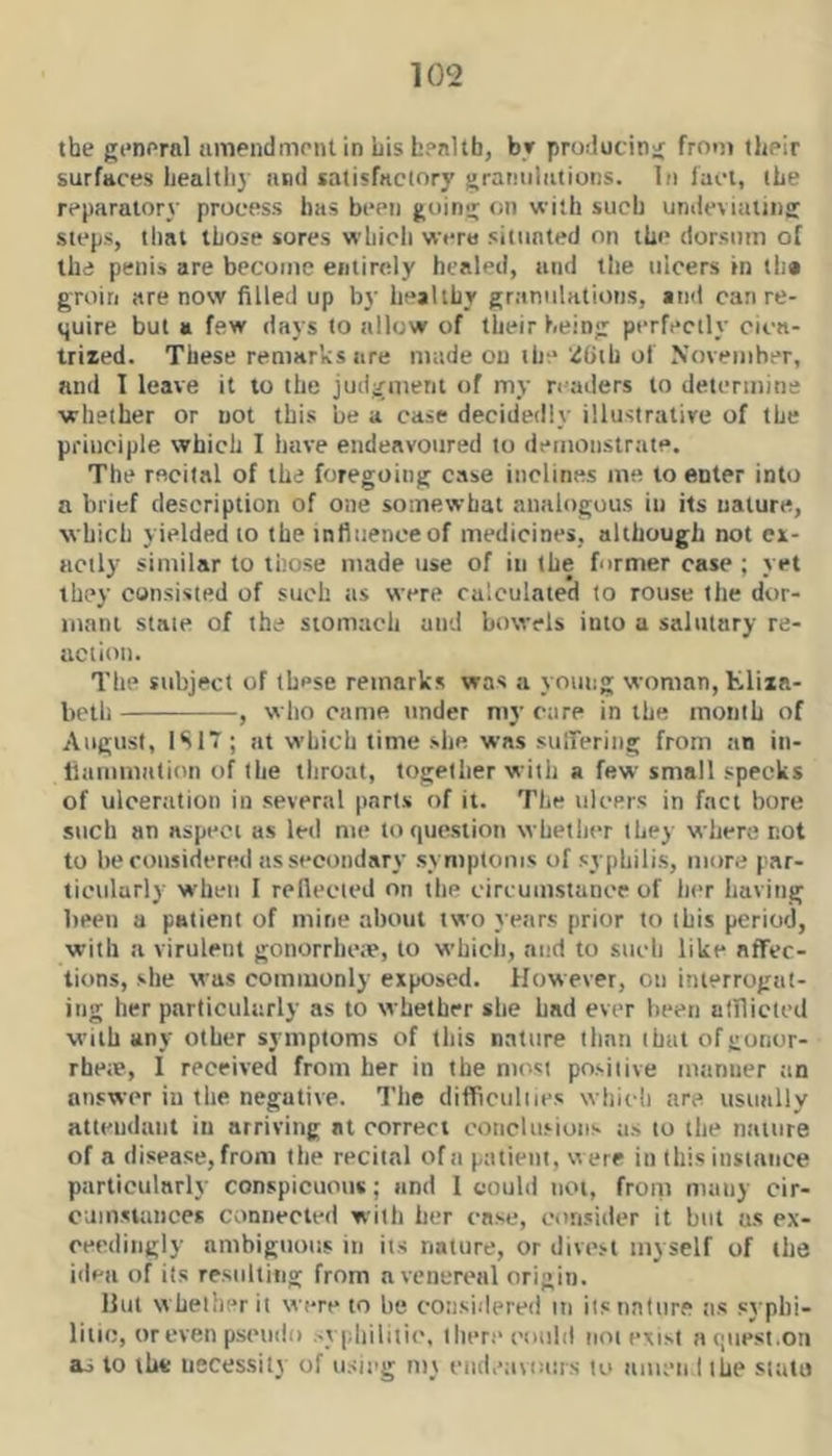 the general amendment in Lis Lenltb, br producing frotn their surfaces liealtliy and satisfactory gratmliitions. In fact, the reparatory process has been going on with such undeviating steps, titai those sores whicli were situated on thi* dorsum of the penis are become entirely healed, and the ulcers in tha groin are now filled up by healthy granulations, and can re- quire but a few days to allow of their being perfectly cica- trized. These remarks are made on the '.iOih of November, and I leave it to the judgnient of my readers to determine ■whether or not this be a case decidedly illustrative of the principle which I have endeavoured to demonstrate. The recital of the foregoing case inclines me to enter into a brief description of one somewhat analogous in its nature, which yielded to the infiiieneeof medicines, although not ex- actly similar to those made use of in the former case ; yet they consisted of such as were calculated to rouse the dv)r- inani state of the stomach and bowels into a salutary re- action. The subject of these remarks was a yoimg woman, Kliia- beth , wlio came tinder my rare in the month of August, 1S17; !it which time she. 'was sulTering from an in- liammitlion of the throat, together with a few small specks of ulceration in several parts of it. The ulcers in fact bore such an aspect as led me to question whether they where not to be considered as secondary symptoms of syphilis, more par- ticularly when I reflected on the circumstance of her having been a patient of mine about two years prior to this period, ■with a virulent gonorrhe;e, to which, and to such like affec- tions, she was commonly exposed. However, on interrogat- ing her particularly as to whether she had ever been atlliclcd with any other symptoms of this nature than that ofgonor- rhe;e, 1 received from her in the most positive manner tin answer in the negative. The difftculiies which are usutilly attendant in arriving at correct conclusions as to the nature of a disease, from the recital of a patient, were in this instance particularly conspicuous; and 1 could not, from many cir- cumstances connected with her case, consider it but us ex- ceedingly ambiguous in its nature, or divest myself of the idea of its resultitig from a venereal origin. Hut whether it were to he considered iti its nature as syphi- litic, or even pseudo sypliilitic, there could not exist aquest.on as to the necessity of using mt endeavours to amea I the siato
