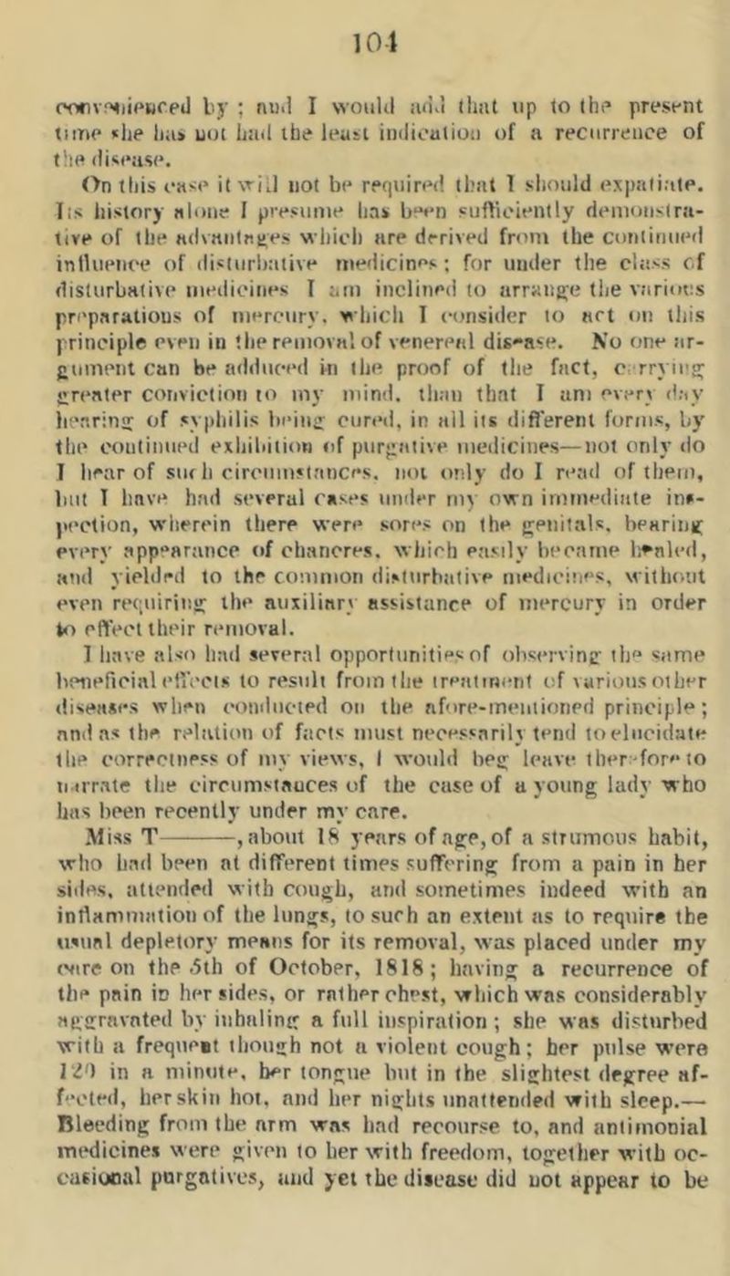 101 oofivrmi<‘Hfed by ; nud I would iuid lliat up to Ihf* presi-nt tunc *lie liii> uot Lad ibe least indioatioii of a recurrence of file di<(*as(*. On fills ease it wi J not be required that 1 should expatiate, lis history alone I presume has b“«*n sufficiently demonslra- tive of the advanlntes which are derived from the continued inlhieiiee of disiurhative medicines; for under the class cf disturbative medicines I am inclined to arrange tlie variotis preparations of mercury, wliicli 1 consider to art on this principle even in 'lie removal of venereal dis-ase. No one ar- gnmenl can be adduced hi the proof of the fact, c rryieg; greater convictioii to iny mind, tlian that I am every day lienrinti of sypliilis lii’iuff cured, in all its difl'erent forms, by file coulinned exliiliiiion fif pureative medicines—not only do I liear of siu b cirenmsiances. iioi ttnly do I reail of them, blit T liave had several cases under my own immediate ins- jicclion, wherein there were sores on the jvenitals, beMrinif every app“arance of chancres, which easily liecaine lienled, and yielded to the common disturbative medicines, without even reqniriiisr the auxiliary assistance of mercury in order eftVet their removal. 1 liave also Imd several opportunities of observinsr ib same lieiieficinl eliVcis to result froinilie ireaimetif of various other diseases wlien conducted on the afore-mentioned principle; and as the relation of fticts must nccess.trily tend to elucidate tlie correctness of mv views, I would bee: leave tber -fore to ii irrate tlie circumstauces of the case of a young lady who has lieen recently under my care. •Miss T , about 18 years of age, of a strumous habit, who had been at different times suffering from a pain in her sides, attended with cough, and sometimes indeed with an inrtammation of the lungs, to such an extent as to require the usual depletory means for its removal, was placed under my evire on the .5th of October, 1818; having a recurrence of the pain in her sides, or rnther chest, wliichwns considerably aggravated by inhaling a full inspiration; she was disturbed with a frequcit tliough not a violent cough; her pulse were 120 in a minute, ber tongue but in the slightest degree af- fected, her skin hot, and her nights unntletided with sleep.— Bleeding from the arm was land recourse to, and aniimonial iruKiicines were given to her with freedom, together with oc- casiooal purgatives, and yet the disease did uot appear to be