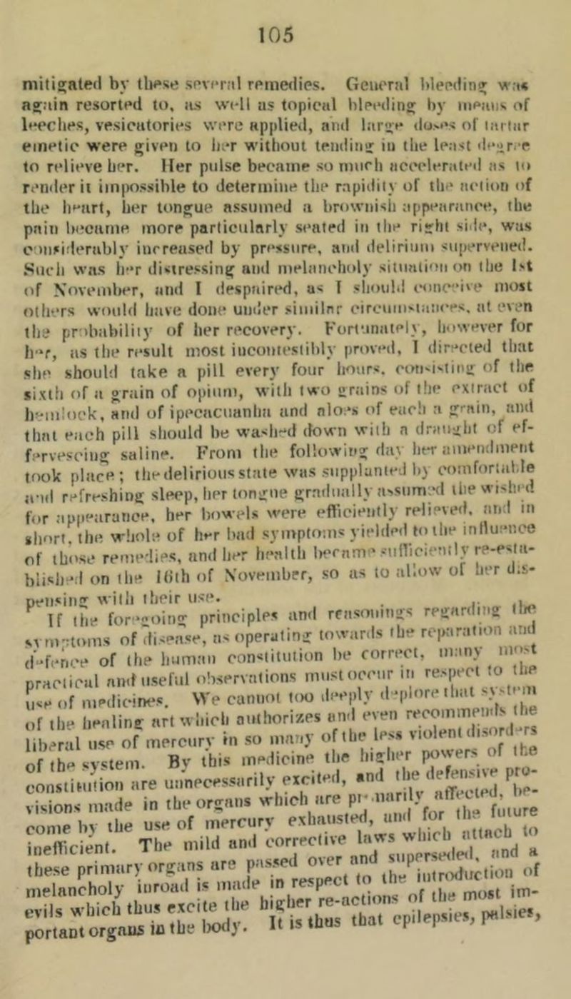 militated by tlH*se si’vcr.il rpme»lies. Geiu'raJ blending wa* again resorted to, us well iis topical bleeding by iiieiiiis. of leeclies, vesiciitories were applietl, and large du.-e-j of mriiir emetic were given to lier without tending in the least degree to relieve her. Her pidse became so murh iiccvlerated us lo render it iin|iossihle to determine the rapidity of tlie ueiion of the h*'art, lier tongue assumed a brownish uppenninee, the pain became more particularly seated in the right side, was omsiderubly increased by pressure, and delirium supervened. Suc'li was le*r disrressing ami melunehi>ly sitiintionon the 1st of November, and 1 despuiri*d, us I shoiilil ismc'Mve most otlfTS would have done uniler similnr circuinsta:i<‘es. at even the probability of her recovery. Forf.inatelj, however for lev, us the result most iucontestibly proved, 1 directeii that she should take a pill every four hours. ciMt'i'ting of the sixth of a grain of opium, with two grtiins of the extrtiCt of It'oiiloek, and of ipecacuanha and aloes of eacli a g'-ain, and that each pill should he wash-d down with a draught of ef- fervescing saline. From tlie following day her amendment took plac'e; the delirious state was supplanted by comfortable a-id refreshing sle<>p, her tongue gradually avsnmiHl ihewishct. for .ippearance, her ImweU were efticienlly relieved, and m short, the whole of her bad symptom* yielded f<) the inlluence of those remedies, and her he.nlth le'cnm *-ulTiciently re-estu- biish ■ 1 on the Kith of November, so as to allow of her (J.s- peiising with their use. If the for-oing principles an.l rfas.n.mgs regarding lla^ svm-:tom.s of disease, ns operating towards the rciKtratmn and defence of the human constitution be correct, unmy nm-t practical and ti.seful observations must occur m re.-pect to h use of medicirK's. We cannot loo deeply d -pl'T'* '1“ of the benling art which anthorizes and even recommends lhe l b al use of mererv rn so umny of the less v.olent d.sjl^rs of the system. Bv this medicine the higher pc.wers of the Visions made in the organs which are P'' '*;' ;i::» priniTv p;--; melancholy inroad i« made in p^ n-,|„tis of the most im-