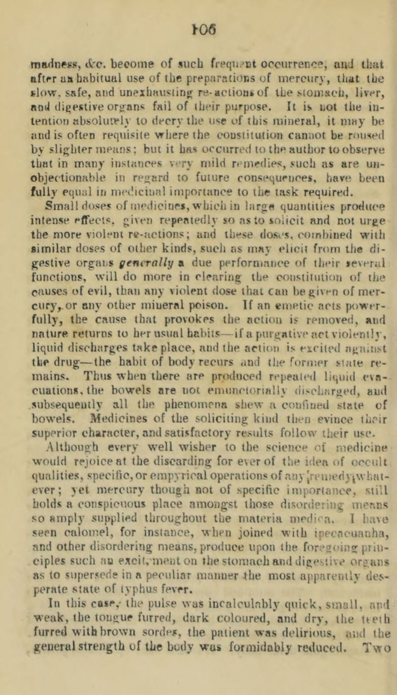 1-06 ma<lnP¥>i, d'c. become of such frequ/nt occurrence, and ibut after us bnbituul use of ibe preparatioBS of mercury, that the slow, safe, and unexliausiiris re-actions of the stomach, liver, nod ilieeslive organs fail of their purpose. It is not the in- tention absolutely to decry the use of this miiietal, it may be and is often requisite where the constitution ciinnot be roused by slighter means; but it b«s occurred to the author to observe that in many instances very mild remedies, such as are un- objectionable in regard to future consequences, have been fully equal in medicinal importance to the task required. Small doses of medicitiei, which in large quantities produce intense effects, given repeatedly so ns to solicit and not urge the more violent re-;iclions; and these do.scs. combined with similar doses of other kinds, such as may elicit from the di- gestive orgni^s generally a due performance of their several functions, will do more in clearing the constitution of the causes of evil, than any violent dose that can he given of mer- cury,, or ony other miueral poison. If an emetic acts power- fully, the cause that provokes the action is removed, and nature returns to her usual habits—if a purgative act violently, liquid discharges take place, and the action is eirited agninst the drug—the habit of body recurs and the former state re- mains. Thtis when there are produced repeated liquid eta- cualions.the bowels are not emuncionally discharged, and subsequently all the phenomena shew a conriued state of bowels. Medicines of tbe soliciting kind then evince their superior character, and satisfactory re.sults follow their use. Although every well wisher to the science of medicine would rejoice at the discarding for ever of the idea of occult qualities, specific, or empyrical operations of nllyJrl‘Uled) ^^vhllt- cvpr ; yet mercury though not of specific importance, still holds a conspicuous place amongst those disordering means so amply supplied throughout the materia niedira. 1 have seen onlomel, for instance, when joined with ipecncunnha, and other disordering means, produce upon tlie foregoing prin- ciples such no excit. menton the stomach and digestive organs as to su[)er.»crie in a peculiar maiiuer 4he most apparently ile.v- perate state of typhus fever. In this cose,- the pulse was incalculably quick, small, and weak, tbe tongue furred, dark coloured, and dry, the tteih furred with brown sorties, tbe patient was ilelirious, and the geucrulstrength of the body was formidably reduced. Two