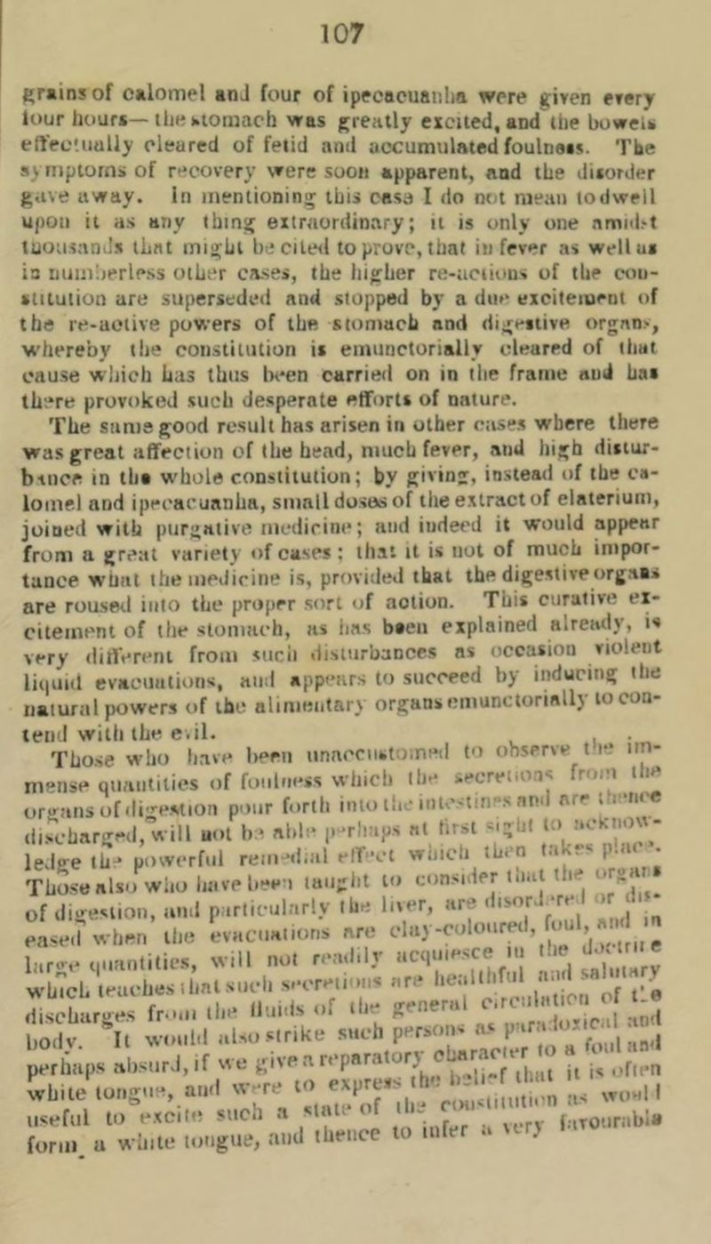 grams of calomel anJ four of ipecacuanlia were given every lour liouf*—till* kiomach was greatly excited, and the bowel* effec'.iiaily cleared of fetid and accumulatedfoulnass. The symptom* of recovery were soon apparent, and the dixonler gave away. In inenlioninij this case I do not mean todwell upon it as any thing extraordinary; it is only one annnl>l tuousanJs that might he cilwl to prove, that in fever as wellui in nuiuiierless other cases, the higher re-actions of the con- stitution are superseded and stopped by a due excitement of the re-uoiive powers of the stomach and dig>*itive t)rgnn>, whereby the constitution is einunctorially cleared of that cause which has thus lu-en carried on in the frame and has there provoked such desperate efforts of nature. The same good result has arisen in other ctises where there was great affection of the head, much fever, and high distur- b-inca in ths w'hole constitution; by giving, instead of the ca- lomel and ipecacuanha, small doses of tlie extract of elaterium, joined with purgative medicine; and indeed it would appear from a great variety of cases; that it is not of much impor- tance what ihe inedirine is, provided that the digestiveorgaa* are rousml into the proper sort of action. This curative ex- citement of the stomach, as iias b»en explained already, is very different from sucii disturbances as occasion violent lii|Ui(l evacuations, and appears to succeed by inducing ibe natural powers of the alimentary organs einunctorially to con- tend with the e.il. . Those who li.ave been unacciistometl to observe I e* im- mense Quaiitilics of foulness whicb ibe secretio.is from Hie organs of.Iigestion pour forth into the intestines and are th-rn'C (li.scharged, will uot be aide p‘*rliaps at tirsi -•igtJl to .itltii)^^ ledge th- powerful rem-d.al elT-ct whicli then lakes p.ai . Those also who liavebee i laiiglit to consider l.ial the of digestion, and particularly the liver, are ' '' eased svhen the evacuations are J larive Muantities, will not readily acquiesce ... discharges .In' Huxis <'f ‘I*'; ' ^ I,Oily. It would also .strike P^^racie a foul an*! perhaps absurd, if we „ j, j, ..fien white tongue, and w-re to the b o , useful to excite such a state of the ,ourabl« form u white tongue, aud thence to ...fer a vvry