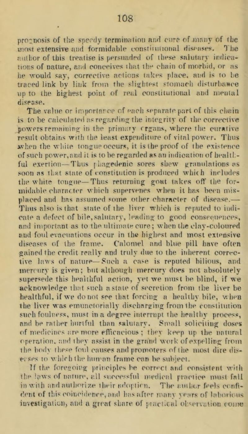 pro;nosis of tlie sppfdy tprmiii;itinii and ciirp of.mnn}’ of iLe innst extensive ami formidable eonsiiiintoiml diwnses. T he tttithor of Ibis treatise is persuaded of these salutar.v inilioa- tions of nature, and conceives that the chain of morbid, or as he vould say, corrective actions takes place, atid is to he traced link by link from the slightest stom.ich disturbtiHce up to the highest point of real constiiutionul and iiientul disease. The value or impnrinrce of tieli separate part of this chitin is to be raicidated iis regarding tlie integrity of the corrective powers remaining iti the primary rrg.Tns, where the ciirntive result obtains with tlie least expenditure of vital power. Tims whet) the while tongue occurs, it isthe proof of the cxistetice of such power.and it is to lie regarded as an indication of hettltl.- ful exertion—Thus [ laigedenic sores shew granulations as soon ns tl.xt state of eonstiintion is produced which includes till* white tongue—Tims returning gout lakes off the for- tiiidahle oharacter wliirh supervenes when it 1ms been mis- placed and has assumed some other charaeler of disease.— Thus also is that .state of the liver which is reputed to iudi- Ciile a defect of bile,salutary, leading to good conseotieiices, and important as to the ultimate cure; when ilie clay-colotired and foul evacuations occur in the highest and most extensive diseases of the frame. Calomel and blue pill have often gained the credit really and truly due to the inliercnt correc- tive laws of nature—Such a case is reputed bilious, .and tncreury is given; but altliough mercury dors not absolutely supersede this healthful action, 3t’i we must be blind, if we acknowledge that such a slate of secretion from the liver be healthful, if we do not sec that forcing a healthy hile, when the liver was emuncloriiilly discharging from the runsiituiion such fouli'css, must in a degree interrnpt the hriilthy process, and be rather hurtful than salutary. Sniall solictiiiig do.scs c'f medicines are more efficacious ; titcy keep up the natural f'peraiioa. :iiid they a.ssist in the grand wenk of expelling from the bod\ these fend causes and promoters of tiie most dite dis- e; ses to v hie h tlie human frame can be subject. If the foregoing jirinciplcs be corn’cl and consistent with the !;iws of nature, all '■uccessfid medical pr.-iciicM* must fall in with and aiiilK'iize their ni!o|'lif n. The auiht.r feels cenfi- •Iciit «if this coincidenec, tiiid has after many \e;irs of Itiboi ii.us investigation, and a great share of iiaci.tal ohsaivotion coiik!