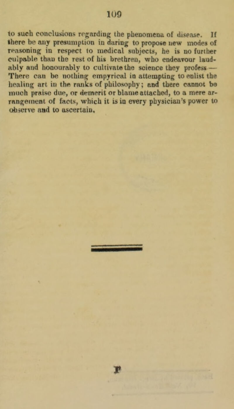 to luch conclusions regarding the phenomena of disease. If there be any presumption in during to propose new modes of reasoning in respect to medical subjects, he is no further culpable than the rest of his brethren, who endeavour laud- ably and honourably to cultivate the science they profess — There can be nothing empyrical in attempting to enlist the healing art in the ranks of philosophy; and there cannot be much praise due, or demerit or blame attached, to a mere ar- rangement of facts, which it is in every physician’s power to observe and to ascertain. V