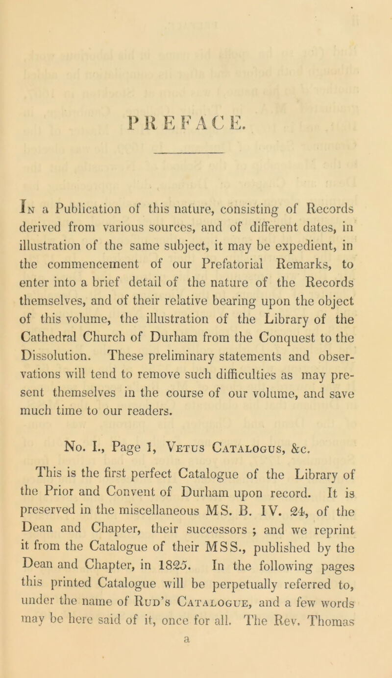 In a Publication of this nature, consisting of Records derived from various sources, and of different dates, in illiistration of the same subject, it may be expedient, in the commencement of our Prefatorial Remarks, to enter into a brief detail of the nature of the Records themselves, and of their relative bearing upon the object of this volume, the illiistration of the Library of the Cathedra! Church of Durham from the Conquest to the Dissolution. These preliminary statements and obser- vations will tend to remove such difficulties as may pre- sent themselves in the course of our volume, and save much time to our readers. No. I., Page 1, Vetus Catalogus, &c. Tliis is the first perfect Catalogue of the Library of the Prior and Convent of Durham upon record. It is preserved in the miscellaneous MS. B. IV. 24, of the Dean and Chapter, their successors ; and we reprint it from the Catalogue of their MSS., published by the Dean and Chapter, in 1825. In the following pages this printed Catalogue will be perpetually referred to, under the name of Rud’s Catalogue, and a few words may be here said of it, once for ali. The Rev. Thomas a