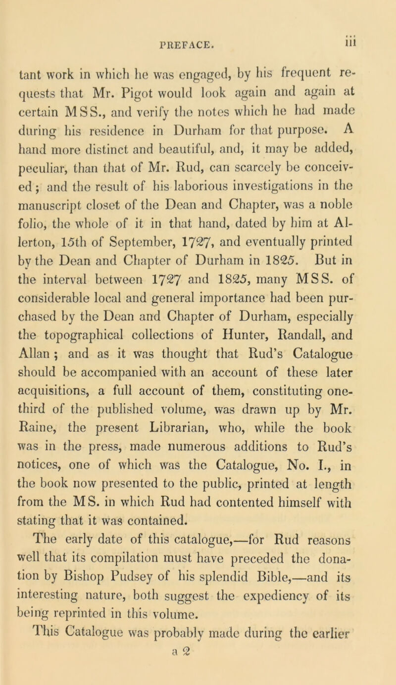 tant Work in which he was engagecl, by his frequont re- qucsts that Mr. Pigot would look again and again at certain MSS., and verify tlie notes wliich he had made during his residence in Durham for that purpose. A hand more distinet and beautifui, and, it may he added, peculiar, than that of Mr. Rud, can scarcely he conceiv- ed; and the resuit of his laborious investigations in the maniiscript closet of the Dean and Chapter, was a noble folio, the whole of it in that hand, dated by him at Al- lerton, 15th of September, 17^7» and eventually printed by the Dean and Chapter of Durham in 1825. But in the interval between I727 and 1825, many MSS. of considerable local and general importance had been pur- chased by the Dean and Chapter of Durham, especially the topographical collections of Hunter, Randall, and Allan ; and as it was thought that Rud’s Catalogue should be accompanied with an account of these later acquisitions, a full account of them, constituting one- third of the published volume, was drawn up by Mr. Raine, the present Librarian, who, while the book was in the press, made numerous additions to Rud’s notices, one of which was the Catalogue, No. L, in the book now presented to the public, printed at length from the MS. in which Rud had contented himself with stating that it was contained. The early date of this catalogue,—for Rud reasons well that its compilation must have preceded the dona- tion by Bishop Pudsey of his splendid Bible,—and its interesting nature, both suggest the expediency of its being reprinted in this volume. This Catalogue was probably made during the earlier a 2