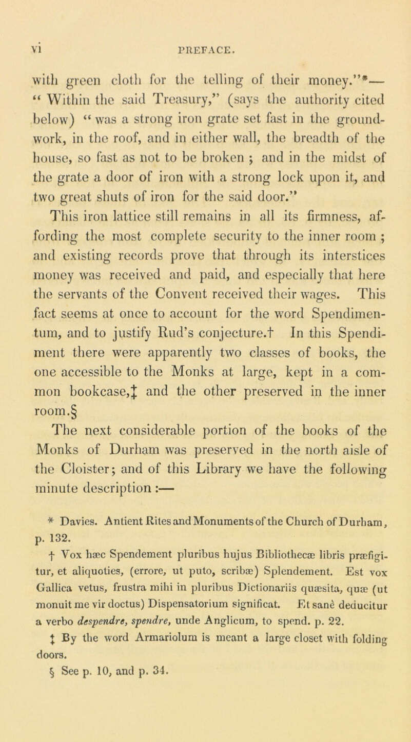 vvitli green cloth for tlic telling of their money.”* * * §— “ Withiii tlie said Treasury,” (says the authority cited below) “ was a strong iron grate set fast in the ground- work, in the roof, and in either wall, the hreadth of the hoLise, so fast as not to be broken ; and in the midst of the grate a door of iron with a strong lock upon it, and two great shuts of iron for the said door.” This iron lattice stili remains in ali its firmness, af- fording the most complete security to the inner room ; and existing records prove that through its interstices money was received and paid, and especially that here the servants of the Convent received their wa^es. This fact seems at once to account for the word Spendimen- tum, and to justify Riid’s conjecture.f In this Spendi- ment there were apparently two classes of books, the one accessible to the Monks at large, kept in a com- mon bookcase,J and the other preserved in the inner room.§ The next considerable portion of the books of the Monks of Durham was preserved in the north aisle of the Cloister; and of this Library we have the following minute description:— * Davies. Antient Riles and Monuments of the Church of Durham, p. 132. f Vox haec Spendement pluribus hujus Bibliothecae libris praefigi- tur, et aliquoties, (errore, ut puto, scribae) Splendement. Est vox Gallica vetus, frustra mihi in pluribus Dictionariis quaesita, quae (ut monuit me vir doctus) Dispensatorium significat. Et san^ deducitur a verbo despendre, spendre, unde Anglicum, to spend. p. 22. + By the word Armariolum is meant a large closet with folding doors. § See p. 10, and p. 34.