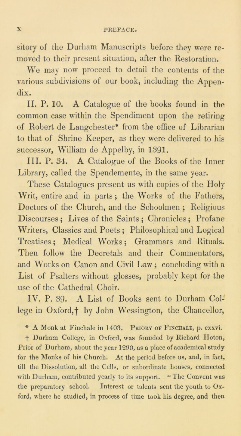 sitory of tho Durham Manuscripts before they were re- moved to their present situation, after the Restoration. We may now proceed to detail the contents of the various subdivisions of our book, including the Appen- dix. II. P. 10. A Catalogue of the books found in the common case within the Spendiment upon the retiring of Robert de Langchester* from the office of Librarian to tbat of Shrine Keeper, as they were delivered to his successor, William de Appelby, in 1391. III. P. 34. A Catalogue of the Books of the Inner Library, called the Spendemente, in the same year. These Catalogues present us with copies of the Holy Writ, entire and in parts; the Works of the Fathers, Doctors of the Church, and the Schoolmen ; Religious Discourses ; Lives of the Saints ; Chronicles ; Profane Writers, Classics and Poets ; Philosophical and Logical Treatises; Medical Works; Grammars and Rituals. Then follow the Decretals and their Commentators, and Works on Canon and Civil Law ; concluding with a List of Psalters without glosses, probably kept for the use of the Cathedral Choir. IV. P. 39. A List of Books sent to Durham Col- lege in Oxford,f by John Wessington, the Chancellor, * A Monk at Finchale in 1403. Priory of Finchale, p. cxxvi. f Durham College, in Oxford, was founded by Richard Hoton, Prior of Durham, about the year 1290, as a place of acadenhcal study for the Monks of his Church. At the period before us, and, in fact, till the Dissolution, all the Cells, or subordinate houses, connected with Durham, contributed yearly to its support. “ The Convent was the preparatory school. Interest or talents sent the youth to Ox- ford, where he studied, in process of lime took his degree, and Ihen