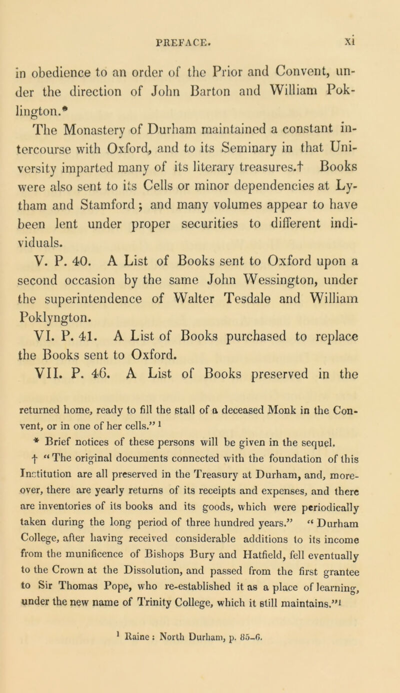 in obedience to an order of ihe Prior and Convent, un- der the direction of John Barton and William Pok- lington.* The Monastery of Durham maintained a constant in- tercourse with Oxford, and to its Seminary in that Uni- versity imparted many of its literary treasures.t Books were also sent to its Cells or minor dependencies at Ly- tham and Stamford; and many volumes appear to have heen lent under proper securities to different indi- viduals. V. P. 40. A List of Books sent to Oxford upon a second occasion by the same John Wessington, under the superintendence of VValter Tesdale and William Poklyngton. VI. P. 41. A List of Books purchased to replace the Books sent to Oxford. VII. P. 46. A List of Books preserved in the returned horne, ready to fili the stall of a deceased Monk in the Con- vent, or in one of her cells.” ^ * Brief notices of these persons will be given in the sequel. f '‘The original documents connected with the foundation of Ihis Inctitution are all preserved in the Treasury at Durham, and, more- over, there are yearly retums of its receipts and expenses, and there are inventories of its books and its goods, which were perioclically taken during the long period of three hundred years.” “ Durham College, after having received considerable additions to its income from the munificence of Bishops Bury and Hatfield, feli eventually to the Crown at the Dissolution, and passed from the first grantee to Sir Thomas Pope, who re-established it as a place of learning, under the new name of Trinity College, which it stili maintains.’^ * Raine : North Durham, p. 85-C.