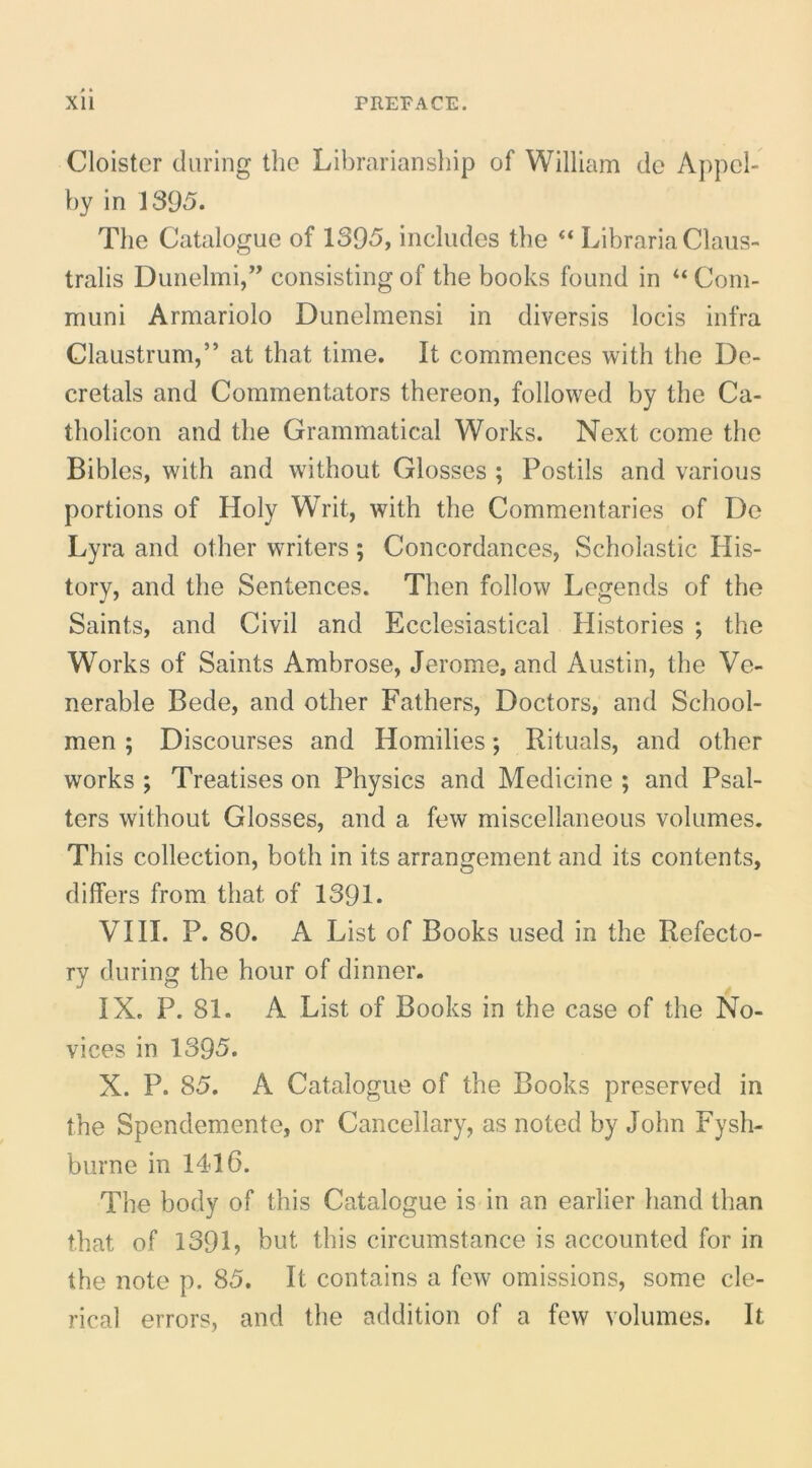 Cloister during tlic Librarianship of William de Appel- hy in 1395. The Catalogue of 1395, includes the “ Libraria Claus- tralis Dunelmi,’^ consisting of the books found in Com- muni Armariolo Dunelmensi in diversis locis infra Claustrum,” at that time. It commences with the De- cretals and Commentators thereon, followed by the Ca- tholicon and the Grammatical Works. Next come the Bibles, with and without Glosses ; Postils and various portions of Holy Writ, with the Commentaries of Do Lyra and other writers; Concordances, Scholastic His- tory, and the Sentences. Then follow Legends of the Saints, and Civil and Ecclesiastical Histories ; the Works of Saints Ambrose, Jerome, and Austin, the Ve- nerable Bede, and other Fathers, Doctors, and School- men; Discourses and Homilies; Rituals, and other Works ; Treatises on Physics and Medicine ; and Psal- ters without Glosses, and a few miscellaneous volumes. This collection, both in its arrangement and its contents, differs from that of 1391. VIII. P. 80. A List of Books used in the Refecto- ry during the hour of dinner. IX. P. 81. A List of Books in the case of the No- vices in 1395. X. P. 85. A Catalogue of the Books preserved in the Spendemente, or Cancellary, as noted by John Fysh- burne in 1416. The body of this Catalogue is in an earlier hand than that of 139L but this circumstance is accounted for in the note p. 85. It contains a few omissions, some cle- rical errors, and the addition of a few volumes. It