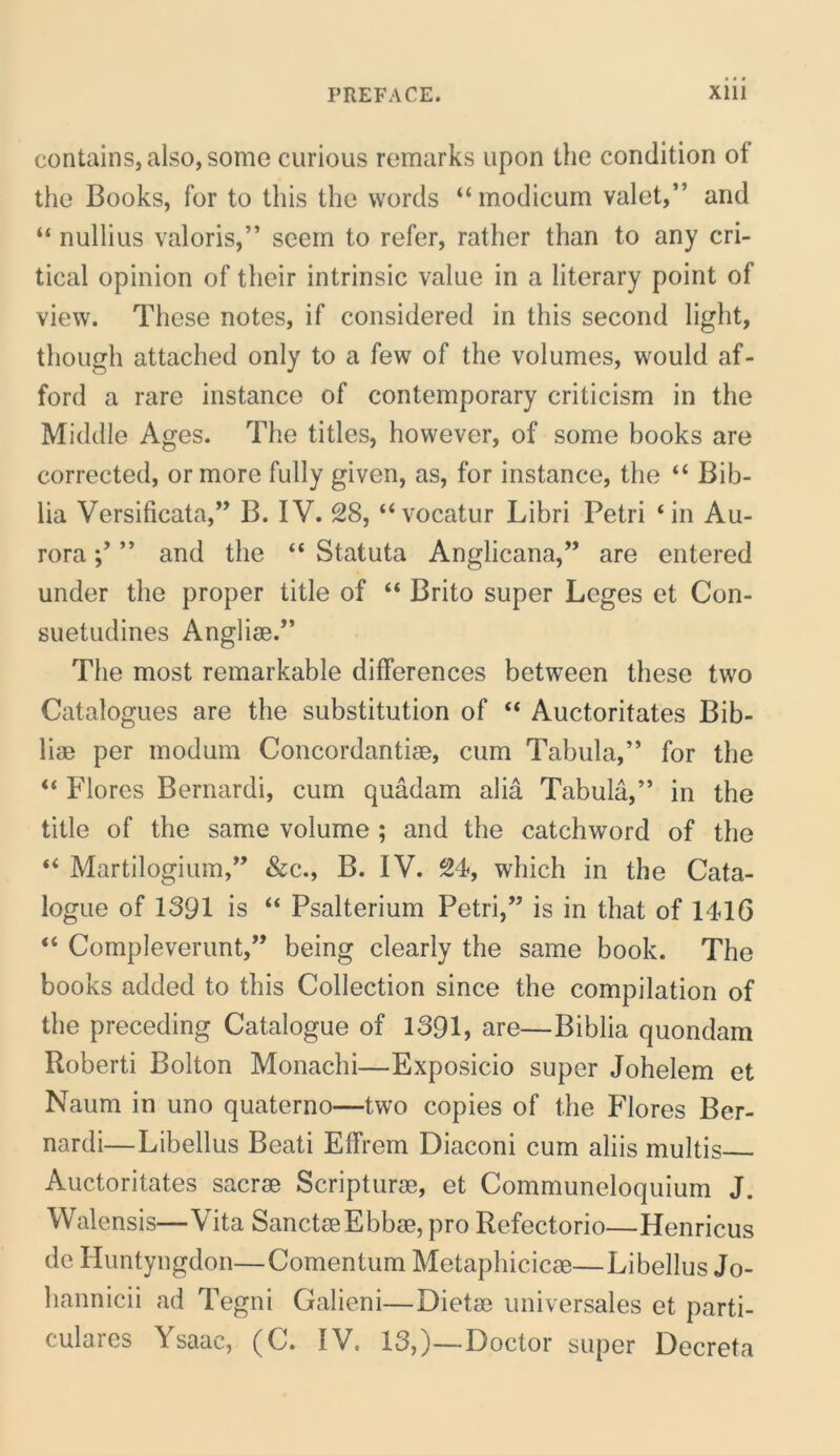 contains,also,some curious remarks upon the condition of the Books, for to this the words “ modicum valet,*’ and “ nullius valoris,” scein to refer, rather than to any cri- tical opinion of tlieir intrinsic value in a literary point of view. These notes, if considered in this second light, though attached only to a few of the volumes, would af- ford a rare instance of contemporary criticism in the Middie Ages. The tities, however, of some hooks are corrected, ormore fully given, as, for instance, the “ Bib- lia Versificata,” B. IV. 28, “vocatur Libri Petri ‘in Au- rora ” and the “ Statuta Anglicana,” are entered under the proper title of “ Brito super Leges et Con- suetudines Anglise.” The most remarkable differences between these two Catalogues are the substitution of “ Auctoritates Bib- liae per modum Concordantise, cum Tabula,” for the “ Flores Bernardi, cum quadam alia Tabula,” in the title of the same volume ; and the catchword of the “ Martilogium,” &c., B. IV. 24, which in the Cata- logue of 1391 is “ Psalterium Petri,” is in that of 1416 “ Compleverunt,” being clearly the same book. The books added to this Collection since the compilation of the preceding Catalogue of 1391, are—Biblia quondam Roberti Bolton Monachi—Exposicio super Johelem et Naum in uno quaterno—two copies of the Flores Ber- nardi—Libellus Beati Effrem Diaconi cum aliis multis Auctoritates sacrae Scripturae, et Communeloquium J. Walensis—Vita SanctaeEbbae, pro Refectorio—Henricus de Huntyngdon—Comentum Metaphicicae—Libellus Jo- hannicii ad Tegni Galieni—Dietae universales et parti- culares Ysaac, (C. IV. 13,}—Doctor super Decreta