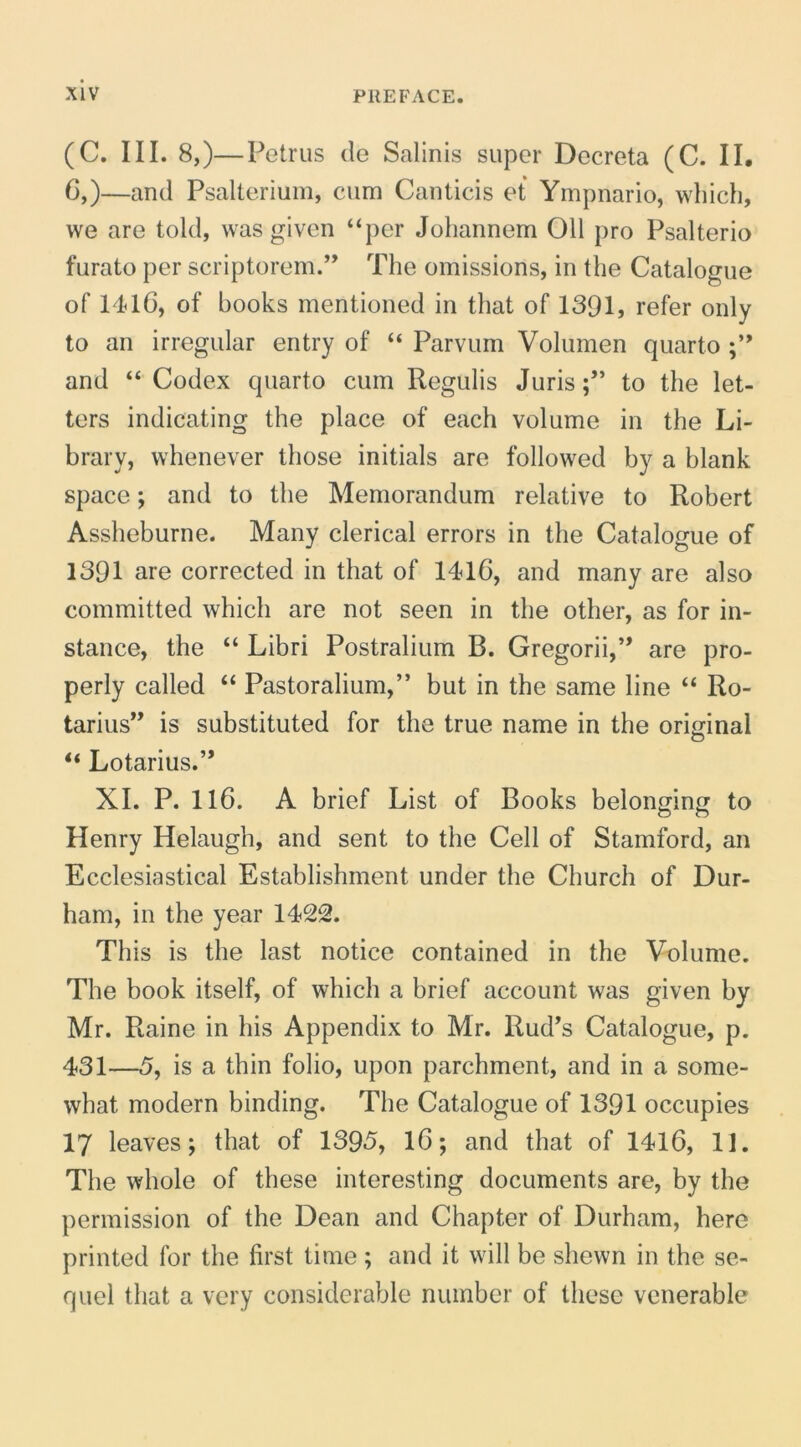 (C. III. 8,)—Petrus de Salinis super Decreta (C. IL C,)—and Psalterium, cum Canticis et Ympnario, wliich, we are told, was given “per Johannem 011 pro Psalterio furato per scriptorem.” The omissions, in tlie Catalogue of 14T6, of books mentioned in that of 1391, refer only to an irregular entry of “ Parvum Volumen quarto and “ Codex quarto cum Regulis Juris;” to tlie let- ters indicating the place of each volume in the Li- brary, vvhenever those initials are followed by a blank space; and to the Memorandum relative to Robert Assheburne. Many clerical errors in the Catalogue of 1391 are corrected in that of 1416, and many are also committed which are not seen in the other, as for in- stance, the “ Libri Rostralium B. Gregorii,” are pro- perly called “ Pastoralium,” but in the same line “ Ro- tarius” is substituted for the true name in the oriffinal O “ Lotarius.” XI. P. 116. A brief List of Books belonging to Henry Helaugh, and sent to the Cell of Stamford, an Ecclesiastical Establishment under the Church of Dur- ham, in the year 1422. This is the last notice contained in the Volume. The book itself, of which a brief account was given by Mr. Raine in his Appendix to Mr. Rud’s Catalogue, p. 431—5, is a thin folio, upon parchment, and in a some- what modern binding. The Catalogue of 1391 occupies 17 leaves; that of 1395, 16; and that of 1416, II. The whole of these interesting documents are, by the permission of the Dean and Chapter of Durham, here printed for the first time ; and it will be shewn in the se- quel that a vcry considerable number of these vcnerable