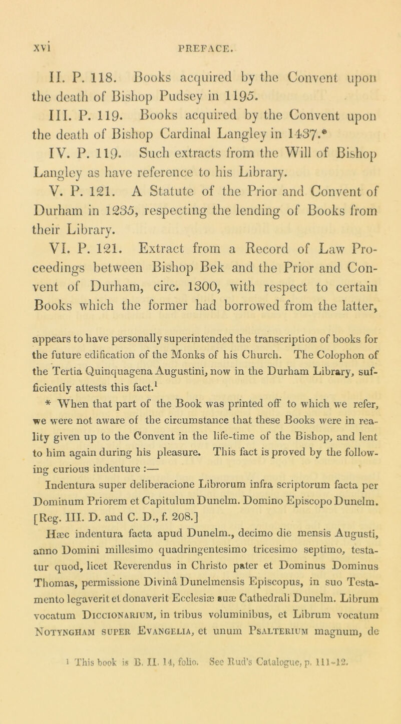 II. P. 118. Books acquired by the Coiivcnt iipon the deatli of Bishop Pudsey iii 1195. III. P. 119. Books acquired by the Convent upoii the death of Bishop Cardinal Langley in 1137.* IV. P. 119- Such extracts from the Will of Bishop Langley as have reference to his Library. V. P. 121. A Statute of the Prior and Convent of Durham in 1235, respecting the lending of Books from their Library. VI. P. 121. Extract from a Record of Law Pro- ceedings between Bishop Bek and the Prior and Con- vent of Durham, circ. 1300, with respect to certain Books which the former had borrowed from the latter, appears to have personally superintended the transcription of books for the future edification of the Monks of his Church. The Colophon of the Tertia Quinquagena Augustini, now in the Durham Library, suf- ficiently altests this fact.^ * When that part of the Book was printed off to which we refer, we were not aware of the circumstance that these Books were in rea- lity given up to the Convent in the life-time of the Bishop, and lent to him againduring his pleasure. This fact isproved by the follow- ing curious indenture :— Indentura super deliberacione Librorum infra scriptorum facta per Dominum Priorem et Capitulum Dunelm. Domino Episcopo Dunelm. [Reg. III. D. and C. D., f. 208.] Haec indentura facta apud Dunelm., decimo die mensis Augusti, atino Domini millesimo quadringentesimo tricesimo septimo, testa- tur quod, licet Reverendus in Christo pater et Dominus Dominus Thomas, permissione Divina Dunelmensis Episcopus, in suo Testa- mento legaverit et donaverit Ecclesiae suae Cathedrali Dunelm. Librum vocatum Diccionarium, in tribus voluminibus, et Librum vocatum Notyngham super Evangelia, et unum Psalterium magnum, de 1 This book is B. II. H, folio. Sec Bud’s Cataloguc, p. 111-12.