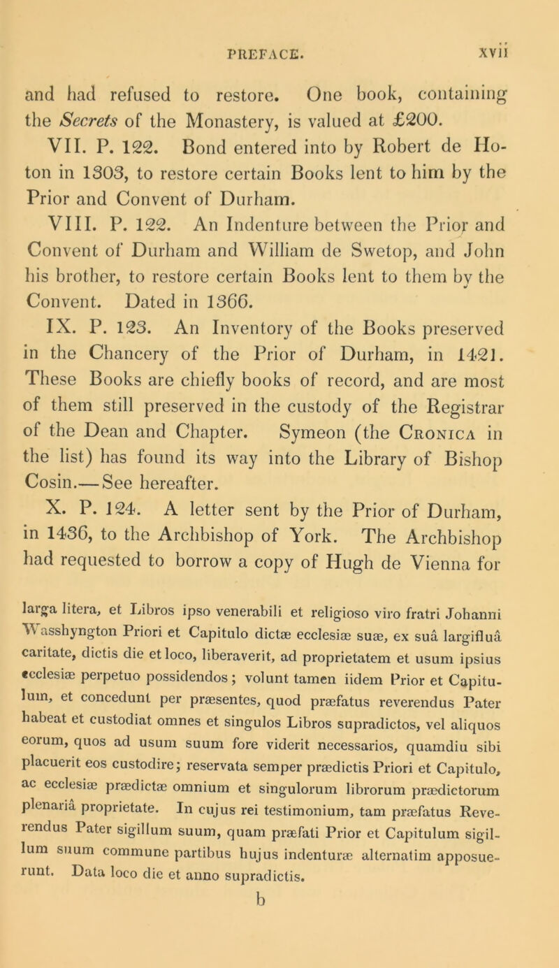 and had refused to restore. One book, containing the Secrets of the Monastery, is valued at £200. VII. P. 122. Bond entered into by Robert de Ho- ton in 1303, to restore certain Books lent to him by the Prior and Convent of Durham. VIII. P. 122. An Indenture between the Prior and Convent of Durham and William de Swetop, and John his brother, to restore certain Books lent to them bv the Convent. Dated in 1366. IX. P. 123. An Inventory of the Books preserved in the Chancery of the Prior of Durham, in 1421. These Books are chiefly books of record, and are most of them stili preserved in the custody of the Registrar of the Dean and Chapter. Symeon (the Cronica in the list) has found its way into the Library of Bishop Cosin.— See hereafter. X. P. 124. A letter sent by the Prior of Durham, in 1436, to the Archbishop of York. The Archbishop had requested to borrow a copy of Hugh de Vienna for laig^a litGia, et liibros ipso venerabili et religioso viro fratri Johanni asshyngton Priori et Capitulo dictae ecclesiae suae, ex sua largiflua caiitate, dictis die et loco, liberaverit, ad proprietatem et usum ipsius «cclesiae perpetuo possidendos; volunt tamen iidem Prior et Capitu- lum, et concedunt per praesentes, quod praefatus reverendus Pater habeat et custodiat omnes et singulos Libros supradictos, vel aliquos eorum, quos ad usum suum fore viderit necessarios, quamdiu sibi placuerit eos custodire; reservata semper praedictis Priori et Capitulo, ac ecclesiae praedictae omnium et singulorum librorum praedictorum plenaiia proprietate. In cujus rei testimonium, tam praefatus Reve- rendus Pater sigillum suum, quam praefati Prior et Capitulum sigil- lum suum commune partibus hujus indenturae alternatim apposue- runt. Data loco die et anno supradictis, b