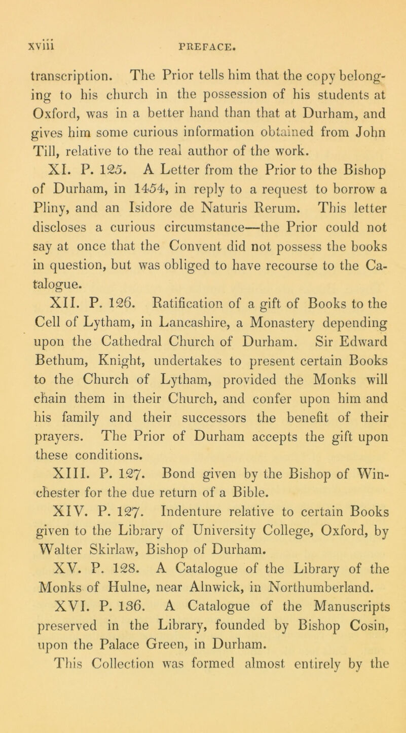 transcription. The Prior telis Ihm that the copy belong- ing to his church in the possession of his students at Oxford, was in a better hand than that at Durham, and gives hira sorae curious inforraation obtained frora John Till, relative to the real author of the work. XI. P. 125. A Letter frora the Prior to the Bishop of Durhara, in 1454, in reply to a request to borrow a Pliny, and an Isidore de Naturis Rerura. This lelter discloses a curious circurastance—the Prior could not say at once that the Convent did not possess the books in question, but was obliged to have recourse to the Ca- talogue. XII. P. 126. Ratification of a gift of Books to the Cell of Lythara, in Lancashire, a Monastery depending upon the Cathedral Church of Durhara. Sir Edward Bethura, Knight, undertakes to present certain Books to the Church of Lythara, provided the Monks will chain thera in their Church, and confer upon hira and his faraily and their successors the benefit of their prayers. The Prior of Durhara accepts the gift upon these conditions. XIII. P. 127. Bond given by the Bishop of Win- chester for the due return of a Bible. XIV. P. 127. Indenture relative to certain Books given to the Library of University College, Oxford, by Walter Skirlaw, Bishop of Durhara, XV. P. 128. A Catalogue of the Library of the Monks of Hulne, near Alnwick, in Northuraberland. XVI. P. 136. A Catalogue of the Manuscripts preserved in the Library, founded by Bishop Cosin, upon the Palace Green, in Durhara. This Collection was formed alraost entirely by the