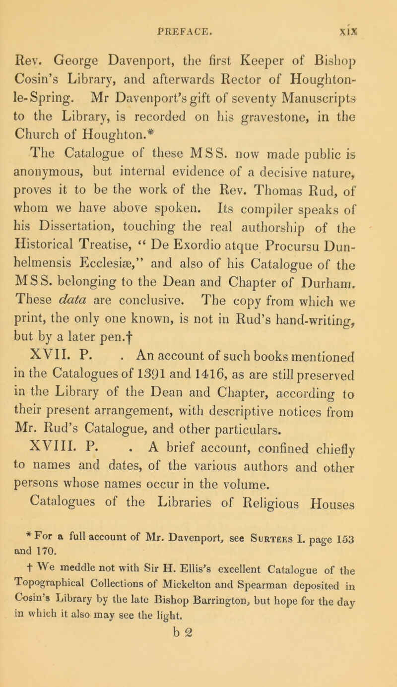 Rev. George Davenport, tlie first Keeper of Bisliop Cosin’s Library, and afterwards Rector of Houghton- le-Spring. Mr Davenport^sgift of seventy Manuscripts to the Library, is recorded on his gravestone, in the Church of Houghton.* The Catalogue of these M S S. now made public is anonymous, but internal evidence of a decisive nature, proves it to be the work of the Rev. Thomas Rud, of vvhom we have above spoken. Its compiler speaks of his Dissertation, touching the real authorship of the Historical Treatise, ‘‘ De Exordio atque Procursu Dun- helmensis Ecclesiae,” and also of his Catalogue of the MSS. belonging to the Dean and Chapter of Durham. These data are conclusive. The copy from which we print, the only one known, is not in Rud’s hand-writing, but by a later pen.f XVII. P. . An account of such books mentioned in the Catalogues of 13(jl and 1416, as are stili preserved in the Library of the Dean and Chapter, according to their present arrangement, with descriptive notices from Mr. Rud’s Catalogue, and other particulars. XVIII. P. . A brief account, confined chiefly to names and dates, of the various authors and other persons whose names occur in the volume. Catalogues of the Libraries of Religious Houses *For a full account of Mr. Davenport, see Surtees I. page 153 and 170. t We meddle not with Sir H. Ellis^s excellent Catalogue of the Topographical Collections of Mickelton and Spearman deposited in Cosin’s Library by the late Bishop Barrington, but hope for the day in which it also inay see the light.