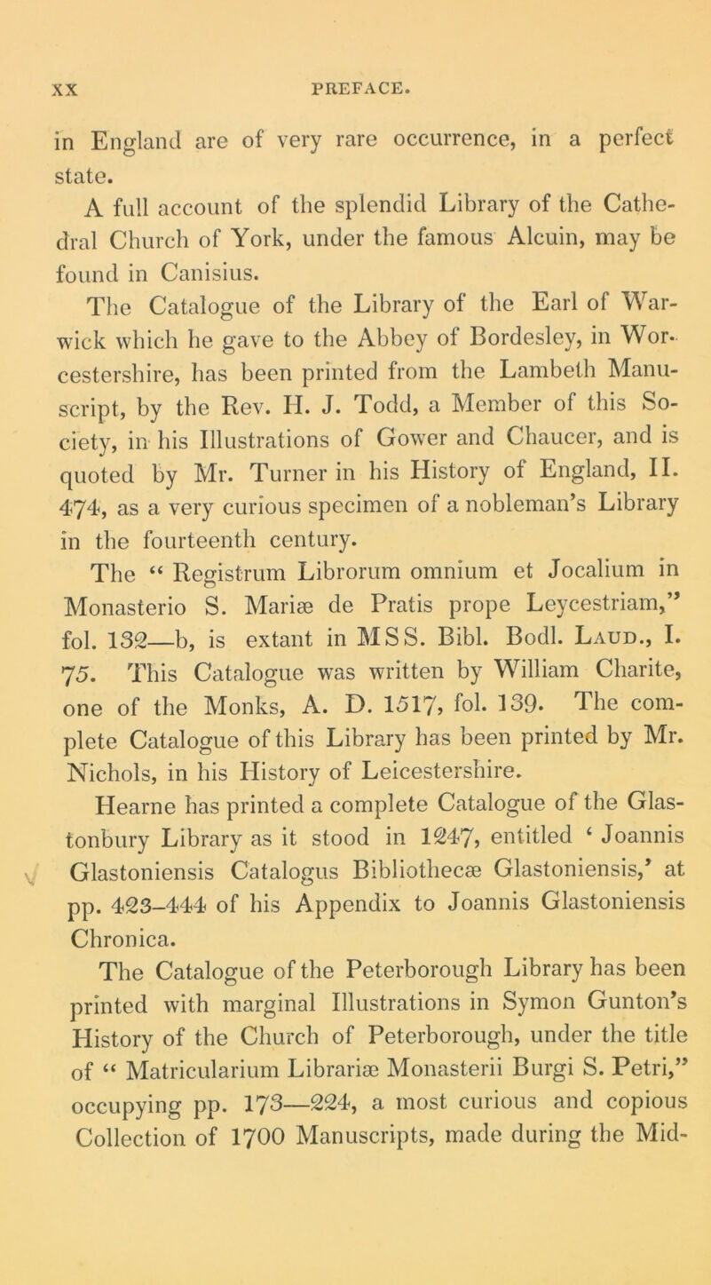 in England are of very rare occurrence, in a perfeci state. A full account of the splendid Library of the Catlie- dral Church of York, under the famous Alcuin, may be found in Canisius. The Catalogue of the Library of the Earl of War- wick which he gave to the Abbey of Bordesley, in Wor- cestershire, has been printed from the Lambeth Manu- script, by the Rev. H. J. Todd, a Member of this So- ciety, in his Illustrations of Gower and Chaucer, and is qiioted by Mr. Turner in his History of England, II. 474^, as a very curious specimen of a nobleman’s Library in the fourteenth century. The “ Registrum Librorum omnium et Jocalium in Monasterio S. Mariae de Pratis prope Leycestriam,” fol. 132—b, is extant in MSS. Bibi. Bodl. Laud., I. 75. This Catalogue was written by William Charite, one of the Monks, A. D. 1517, fol. 139. The com- plete Catalogue of this Library has been printed by Mr. Nichols, in his History of Leicestershire. Hearne has printed a complete Catalogue of the Clas- tonbury Library as it stood in 1247, entitled ‘ Joannis Clastoniensis Catalogus Bibliothecae Clastoniensis,’ at pp. 423-444 of his Appendix to Joannis Clastoniensis Chronica. The Catalogue of the Peterborough Library has been printed with marginal Illustrations in Symon CuntoiPs History of the Church of Peterborough, under the title of “ Matricularium Librariae Monasterii Burgi S. Petri,” occupying pp. 173—224, a most curious and copious Collection of I7OO Manuscripts, made during the Mid-