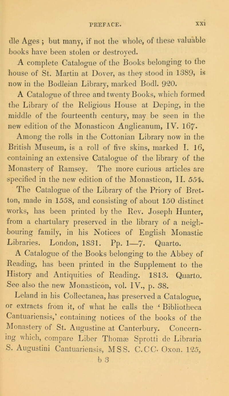 die Ages ; but many, if not tbe wliole, of these valuable books have been stolen or destroyed. A complete Catalogue of the Books belonging to the house of St. Martin at Dover, as tliey stood in 1389} is now in the Bodleian Library, markcd Bodl. 920. A Catalogue of three and twenty Books, wliicli formed tbe Library of the Religious House at Depiiig, in the middle of the fourteenth century, may be seen in the nevv edition of the Monasticon Anglicanum, IV. l67« Among the rolls in the Cottonian Library now in the British Museum, is a roll of five skins, marked I. 16, containing an extensive Catalogue of the library of the Monastery of Ramsey. The more curious articles are specified in the new edition of the Monasticon, II. 55L The Catalogue of the Library of the Priory of Bret- ton, made in 1558, and consisting of about 150 distinet Works, has been printed by the Rev. Joseph Hunter, from a chartulary preserved in the library of a neigli- bouring family, in his Notices of English Monastic Libraries. London, 1831. Pp. 1—7- Quarto. A Catalogue of the Books belonging to the Abbey of Reading, has been printed in the Supplement to the Ilistory and Antiquities of Reading. 1813. Quarto. See also the new Monasticon, vol. IV., p. 38. Leland in his Collectanea, has preserved a Catalogue, or extracts from it, of what he calls the ‘ Bibliotheca Cantuariensis,’ containing notices of the books of the Monastery of St. Augustine at Canterbury. Concern- ing which, compare Liber Thomae Sprotti de Libraria S. Augustini Cantuariensis, MSS. C.CC. Oxon. 125,