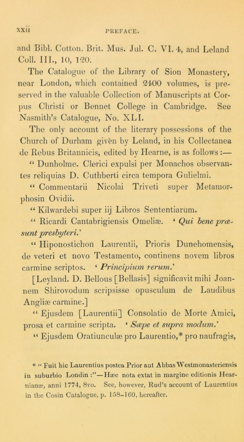 and Bibi. Cotton, Brit. Mus. Jul. C. VI. 4, and Leland Coli. III., 10, 120. The Catalogue of the Library of Sion Monastery, near London, wbich contained 2400 volumes, is pre- served in the valuable Collection of Manuscripts at Cor- pus Christi or Bennet College in Cambridge. See Nasmith’s Catalogue, No. XLI. The only account of the literary possessions of the Church of Durham given by Leland, in his Collectanea de Rebus Britannicis, edited by Hearne, is as follows :— Dunholme. Clerici expulsi per Monachos observan- tes reliquias D. Cuthberti circa tempora Gulielmi. “ Commentarii Nicolai Triveti super Metamor- phosin Ovidii. “ Kilwardebi super iij Libros Sententiarum. Ricardi Cantabrigiensis Omelise. ‘ Qui hene prce^ sunt presbyteri.’’ “ Hiponostichon Laurentii, Prioris Dunehomensis, de veteri et novo Testamento, continens novem libros carmine scriptos. ‘ Principium rerum.’’ [Leyland. D. Bellous [Bellasis] significavit mihi Joan- nem Shirovodum scripsisse opusculum de Laudibus Anglise carmine.] “ Ejusdem [Laurentii] Consolatio de Morte Amici, prosa et carmine scripta. ‘ Scepe et supra modum' “ Ejusdem Oratiunculse pro Laurentio,* pro naufragis, * “ Fuit hic Laurentius postea Prior aut Abbas Westmonasteriensis in suburbio Londin —Haec nota extat in margine editionis Hear- nianae, anni 1774, 8vo. See, bowever, Rud’s account of Laurentius in tbe Cosin Catalogue, p. 158-160, bereafter.