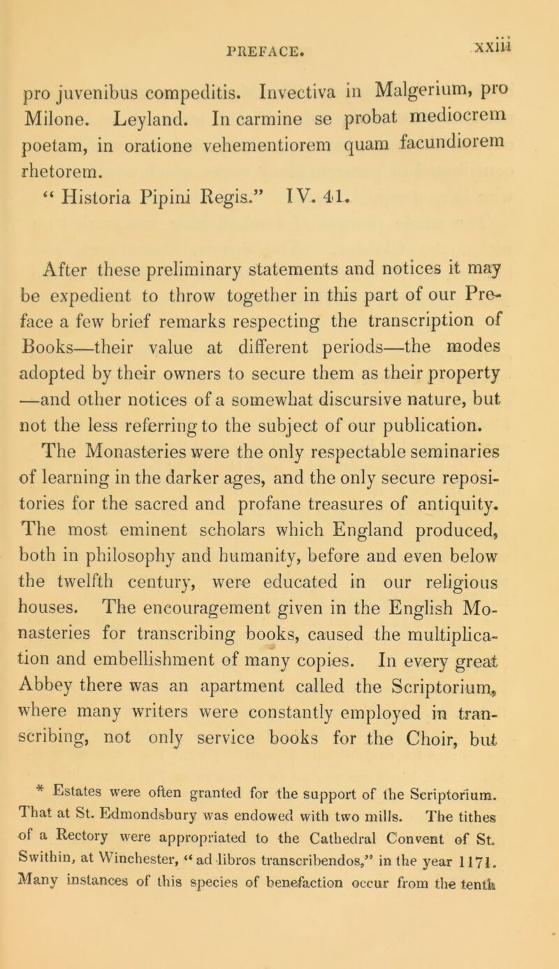 XXIH pro juvenibus compeditis. Invectiva in Malgerium, pro Milone. Leyland. In carmine se probat mediocrem poetam, in oratione veliementiorem quam facundiorem rhetorem. “ Historia Pipiiii Regis.” IV. 41. After these preliminary statements and notices it may be expedient to throw together in this part of our Pre- face a fevv brief remarks respecting the transcription of Books—their value at different periods—the modes adopted by their owners to secure them as their property —and other notices of a somewbat discursive nature, but not the less referringto the subject of our publication. The Monasteries were the only respectable seminaries of learning in the darker ages, and the only secure reposi- tories for the sacred and profane treasures of antiquity. The most eminent scholars which England produced, both in philosophy and humanity, before and even below the twelfth century, were educated in our religious hoLises. The encouragement given in the English Mo- nasteries for transcribing books, caused the multiplica- tion and embellishment of many copies. In every great Abbey there was an apartment called the Scriptorium., where many writers were constantly employed in tran- scribing, not only Service books for the Choir, but * Estates were often granted for the support of the Scriptorium. That at St. Edmondsbury was endowed with two mills. The tithes of a Rectory were appropriated to the Cathedral Convent of St Swithin, at Winchester, “ad libros transcril>endos,’* in the year 1171. Many instances of this species of benefaction occur from tlie tentk