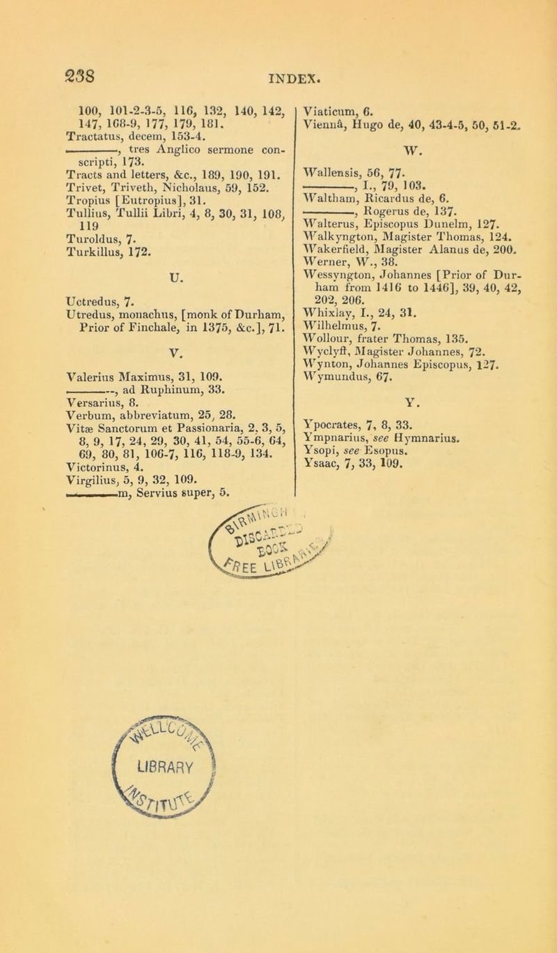 23S 100, 101.2-3-5, IIG, 132, 140, 142, 147, 1C8-9, 177, 179, 181. Tractatus, decem, 153-4. , tres Anglico sermone con- scripti, 173* Tracts and letters, &c., 189, 190, 191. Trivet, Triveth, Nicholaus, 59, 152. Tropius [Eutropius], 31. Tullius, Tullii Libri, 4, 8, 30, 31, 108, 119 Turoldus, 7- Turkillus, 172. U. Uctredus, 7- Utredus, monachus, [monk of Durham, Prior of Einchale, in 1375, &c.], 7L V. Valerius l\Iaximus, 31, 109. . . ■ —, ad Ruphinum, 33. Versarius, 8. Verbum, abbreviatum, 25, 28. Vitae Sanctorum et Passionaria, 2. 3, 5, 8, 9, 17, 24, 29, 30, 41, 54, 55-6, 64, 69, 80, 81, 106-7, IIC, 118-9, 134. Victorinus, 4. Virgilius, 5, 9, 32, 109. . .. ^ .1 —m, Servius super, 5. Viaticum, 6. ViennA, Hugo de, 40, 43-4-5, 50, 61-2. W. Wallensls, 56, 77- , I., 79, 103. ^Paltham, Ricardus de, 6. ■ ■ ' ., Rogerus de, 137. Walterus, Episcopus Dunelm, 127. V'alkyngton, Magister Thomas, 124. Wakerfield, Magister Alanus de, 200. Werner, W., 38. Wessyngton, Johannes [Prior of Dur- ham from 1416 to 1446], 39, 40, 42, 202, 206. Whixlay, I., 24, 31. Wilhelmus, 7. Wollour, frater Thomas, 135. VV^yclyft, Magister Johannes, 72. W ynton, .Johannes Episcopus, 127. Wymuudus, 67. Y. Ypocrates, 7, 8, 33. Ympnarius, see Hymnarius. Ysopi, see Esopus. Ysaac, 7, 33, 109. LIBRARY ]