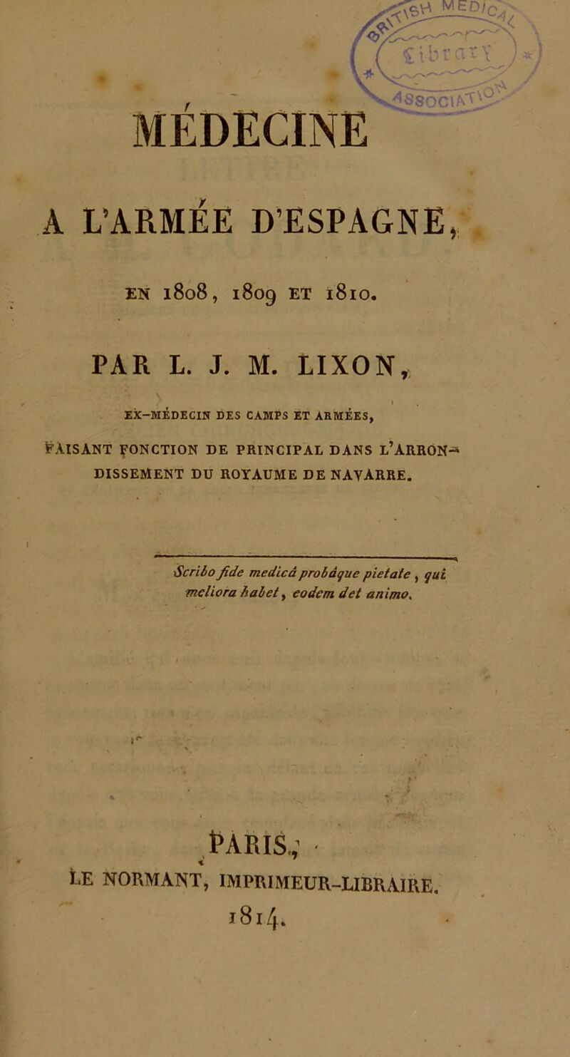 MEDECINE A L’ARMÉE D’ESPAGNE EK 1808, 1809 ET 1810. PAR L. J. M. LIXON, EX-MÉDECIN DES CAMPS ET ARMÉES, Faisant fonction de principal dans l’arron DISSEMENT DU ROYAUME DE NAVARRE. Scribo Jide medicâ probâguc pietate , qui me liera habet, eodemdet anima. Paris.; Ce normant, imprimeur-libraire. 1814.