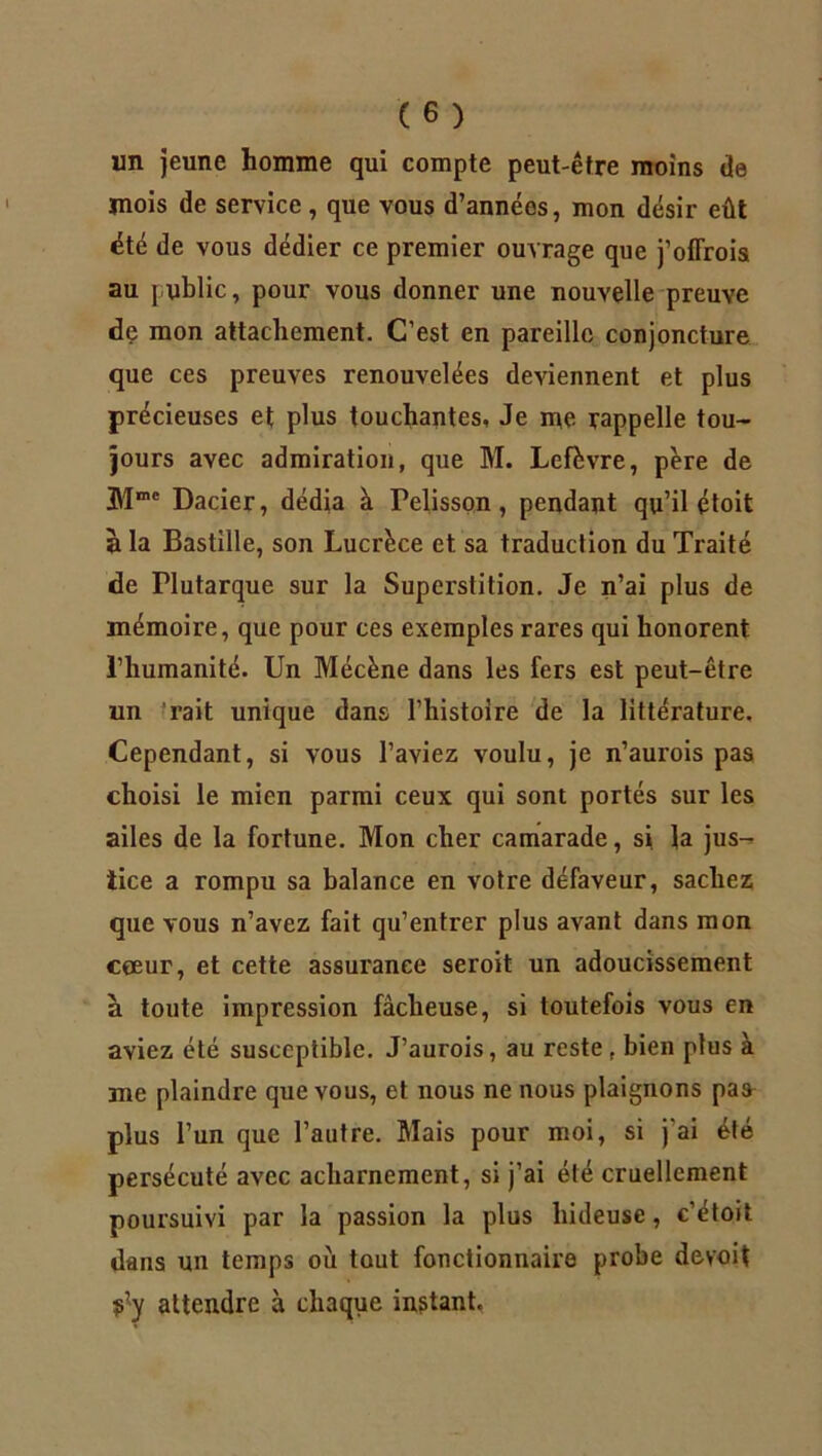 un jeune homme qui compte peut-être moins de jnois de service, que vous d’années, mon désir eût été de vous dédier ce premier ouvrage que j’offrois au public, pour vous donner une nouvelle preuve de mon attachement. C’est en pareille conjoncture que ces preuves renouvelées deviennent et plus précieuses et plus touchantes, Je me rappelle tou- jours avec admiration, que M. Lefèvre, père de Dacier, dédia à Felisson , pendant qu’il étoit à la Bastille, son Lucrèce et sa traduction du Traité de Flutarque sur la Superstition. Je n’ai plus de mémoire, que pour ces exemples rares qui honorent l’humanité. Un Mécène dans les fers est peut-être un rait unique dans l’histoire de la littérature. Cependant, si vous l’aviez voulu, je n’aurois pas choisi le mien parmi ceux qui sont portés sur les ailes de la fortune. Mon cher camarade, si la jus- tice a rompu sa balance en votre défaveur, sachez que vous n’avez fait qu’entrer plus avant dans mon coeur, et cette assurance seroit un adoucissement a toute impression fâcheuse, si toutefois vous en aviez été susceptible. J’aurois, au reste t bien plus à me plaindre que vous, et nous ne nous plaignons pas plus l’un que l’autre. Mais pour moi, si j'ai été persécuté avec acharnement, si j’ai été cruellement poursuivi par la passion la plus hideuse, c’étoit dans un temps où tout fonctionnaire probe devoit f’y attendre à chaque instant.