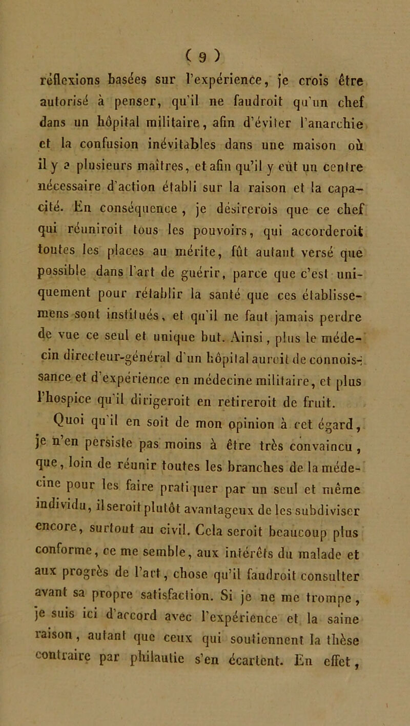 réflexions basées sur l’expérience, je crois être autorisé à penser, qu’il ne faudroit qu’un chef dans un hôpital militaire, afin d’éviter l’anarchie et la confusion inévitables dans une maison où il y a plusieurs maîtres, et afin qu’il y eût un centre nécessaire d'action établi sur la raison et la capa- cité. En conséquence , je désirerois que ce chef qui reuniroit tous les pouvoirs, qui accorderoit toutes les places au mérite, fût autant versé que possible dans l’art de guérir, parce que c’est uni- quement pour rétablir la santé que ces établisse— mens sont institués, et qu’il ne faut jamais perdre de vue ce seul et unique but. Ainsi, plus le méde- cin directeur-genéral d’un hôpital aurcit deconnois-- sance et d’expérience en médecine militaire, et plus 1 hospice qu il dirigeroit en retireroit de fruit. Quoi qu il en soit de mon opinion à cet égard, je n en persiste pas moins à être très convaincu , que, loin de réunir toutes les branches de la méde- cine pour les faire pratiquer par un seul et même individu, il seroit plutôt avantageux de les subdiviser encore, surtout au civil. Cela seroit beaucoup plus conforme, ce me semble, aux intérêts du malade et aux progrès de 1 art, chose qu’il faudroit consulter avant sa propre satisfaction. Si je ne me trompe, je suis ici d’accord avec l’expérience et la saine raison, autant que ceux qui soutiennent la thèse contraire par philautie s’en écartent. En effet,