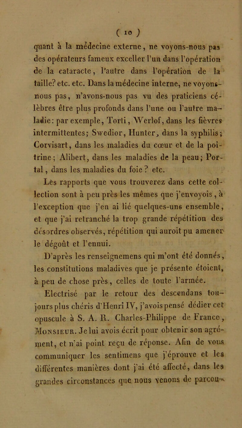 quant à la médecine externe, ne voyons-nous pas des opérateurs fameux exceller l’un dans l’opération de la cataracte, l’autre dans l’opération de la taille? etc. etc. Dans la médecine interne, ne voyons- nous pas, n’avons-nous pas vu des praticiens cé- lèbres être plus profonds dans l’une ou l’autre ma- ladie: par exemple, Torli, Werlof, dans les fièvres intermittentes; Swedior, Hunter, dans la syphilis; Corvisart, dans les maladies du cœur et de la poi- trine; Alibert, dans les maladies de la peau; Por- tai, dans les maladies du foie? etc. Lès rapports que vous trouverez dans cette col- lection sont à peu près les mêmes que j’envoyois , à l’exception que j’en ai lié quelques-uns ensemble, et que j’ai retranché la trop grande répétition des désordres observés, répétition qui auroit pu amener le dégoût et l’ennui. D’après les renscignemens qui m’ont été donnés, les constitutions maladives que je présente étoient, à peu de chose près, celles de toute l’armée. Electrisé par le retour des descendans tou- jours plus chéris d’Henri IV, j’avois pensé dédier cet opuscule à S. A. H. Charles-Philippe de France, Monsieur. Je lui avois écrit pour obtenir son agré- ment, et n’ai point reçu de réponse. Afin de vous communiquer les sentiinens que j’éprouve et les différentes manières dont j'ai été affecté, dans les grandes circonstances que nous venons de parcou-*.