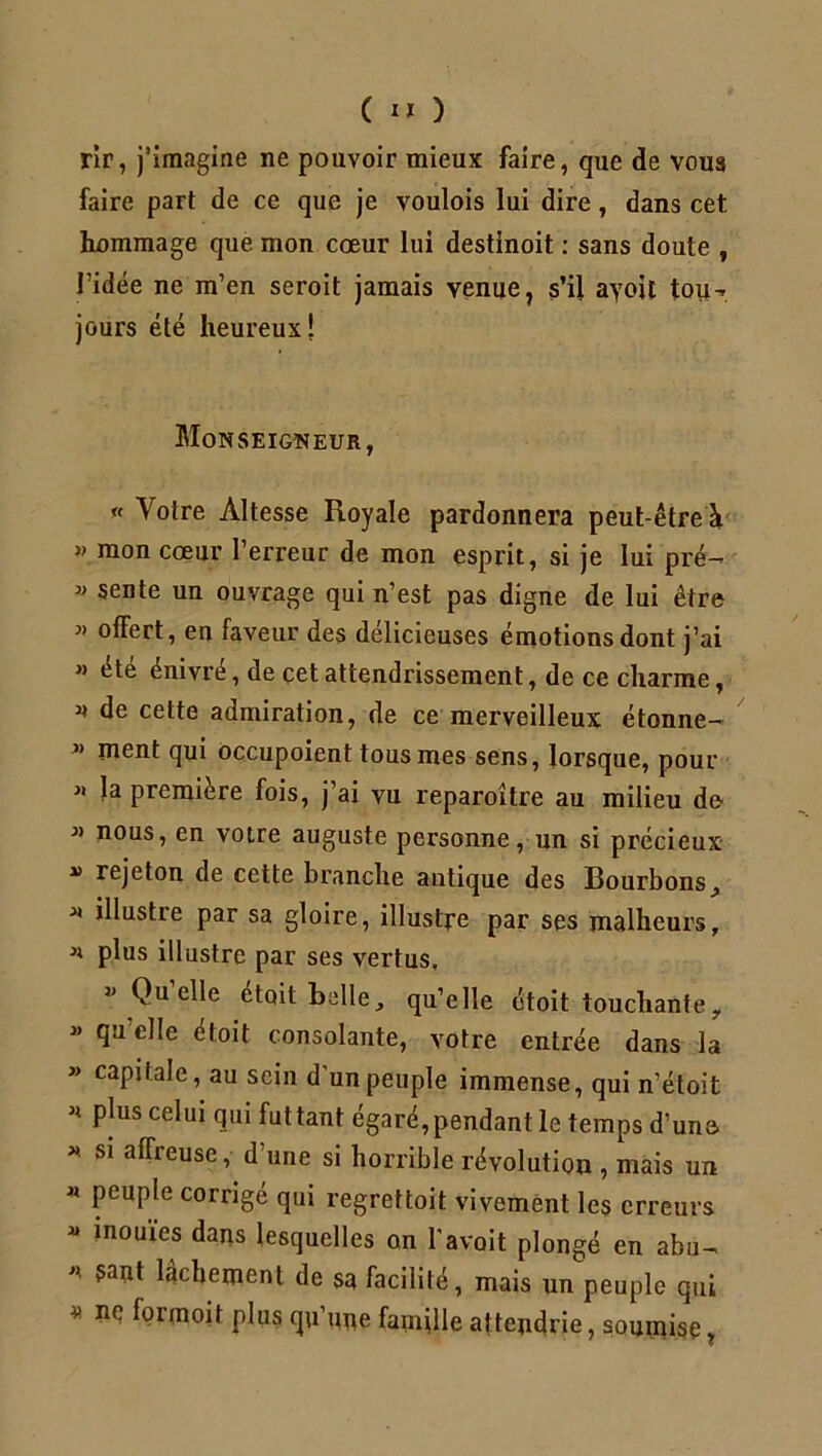 rir, j’imagine ne pouvoir mieux faire, que de vous faire part de ce que je voulois lui dire , dans cet hommage que mon cœur lui destinoit : sans doute , l’idée ne m’en seroit jamais venue, s’il ayoit tou- jours été heureux! Monseigneur, « Votre Altesse Royale pardonnera peut-être à » mon cœur l’erreur de mon esprit, si je lui pré- « sente un ouvrage qui n’est pas digne de lui être * offert, eu faveur des délicieuses émotions dont j’ai » été énivré, de çet attendrissement, de ce charme, « de cette admiration, de ce merveilleux étonne- ” ïneot qui occupoient tous mes sens, lorsque, pour 11 la première fois, j’ai vu reparoître au milieu de 31 nous, en votre auguste personne, un si précieux » rejeton de cette branche antique des Bourbons, * illustre par sa gloire, illustre par ses malheurs, * plus illustre par ses vertus. 31 Quelle etoit halle, qu’elle étoit touchante, 33 *ïu e^e oioit consolante, votre entrée dans la » capitale, au sein d’un peuple immense, qui n’étoit Pjus ce^u* lui futtant égaré,pendant le temps d’une. * S1 afrreuse, d’une si horrible révolution , mais un « peuple corrigé qui regreftoit vivement les erreurs « inouïes dans lesquelles on l’avait plongé en abu- 5a?lt lâchement de sa facilité, mais un peuple qui * ^ formoit Plu? qu’une famille attendrie, soumise,