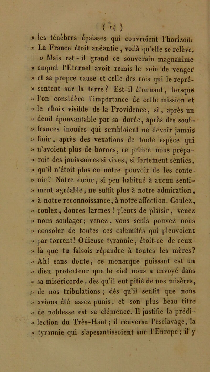 (M) * les ténèbres épaisses qui couvroient l'horizoib « La France étoit anéantie , voilà qu’elle se relève, « Mais est - il grand ce souverain magnanime » auquel l’Eternel avoit remis le soin de venger » et sa propre cause et celle des rois qui le repré- » sentent sur la terre? Est-il étonnant, lorsque « l’on considère l’importance de cette mission et « le choix visible de la Providence, si, après un » deuil épouvantable par sa durée, après des souf- « frances inouïes qui sembloient ne devoir jamais « finir , après des vexations de toute espèce qui « n’avoient plus de bornes, ce prince nous prépa- « roit des jouissances si vives, si fortement senties, « qu’il n’étoit plus en notre pouvoir de les conte- » nir? Notre cœur, si peu habitué à aucun senti- » ment agréable, ne suffit plus à notre admiration, » à notre reconnoissance, à notre affection. Coulez, » coulez, douces larmes ! pleurs de plaisir, venez » nous soulager; venez, vous seuls pouvez nous » consoler de toutes ces calamités qui pleuvoient « par torrent! Odieuse tyrannie, étoit-ce de ceux- » là que tu faisois répandre à toutes les mères? « Ah! sans doute, ce monarque puissant est un » dieu protecteur que le ciel nous a envoyé dans » sa miséricorde, dès qu’il eut pitié de nos misères, » de nos tribulations ; dès qu’il sentit que nous >» avions été assez punis, et son plus beau titre » de noblesse est sa clémence. Il justifie la prédi- « lection du Très-Haut; il renverse l’esclavage, la » tyrannie qui s'apesantissoicnt sur l’Europe ; il y