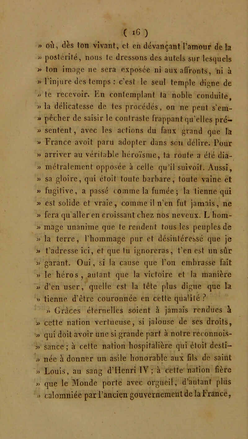 » où, dès ton vivant, et en devançant l’amour delà « postérité, nous te dressons des autels sur lesquels » ton image ne sera exposée ni aux affronts, ni à » l’injure des temps : c’est le seul tpmple digne de 3» te recevoir. En contemplant ta noble conduite, 3> la délicatesse de les procédés, on ne peut s'em- 3» pêcher de saisir le contraste frappant qu'elles pré- 3> sentent, avec les actions du faux grand que la 3» France avoit paru adopter dans son délire. Pour » arriver au véritable héroïsme, ta route a été dia- 3» métralement opposée à celle qu’il suivoit. Aussi, 3) sa gloire, qui éloit toute barbare, toute vainc et 33 fugitive, a passé comme la fumée ; la tienne qui 3> est solide et vraie, comme il n’en fut jamais, ne 33 fera qu'aller en croissant chez nos neveux. L hom- 33 mage unanime que te rendent tous les peuples de 33 la terre, l’hommage pur et désintéressé que je 33 t’adresse ici, et que lu ignoreras, t’en est un sûr 3> garant. Oui, si la cause que l’on embrasse fait 33 le héros, autant que la victoire et la manière 33 d’en user, quelle est la tête plus digne que la >3 tienne, d’être couronnée en cette qua'ilé P 3> Grâces éternelles soient à jamais rendues à 33 cette nation vertueuse, si jalouse de scs droits, 33 qui doit avoir une si grande part à notre reconnois- 3) sance; à celte nation hospitalière qui éloit desti— 3> née à donner un asile honorable aux fils de saint 3) Louis, au sang d’Henri IV ; à cette nation fière 33 que le Monde porte avec orgueil, d’autant plus 33 calomniée par l’ancien gouvernement de la France,