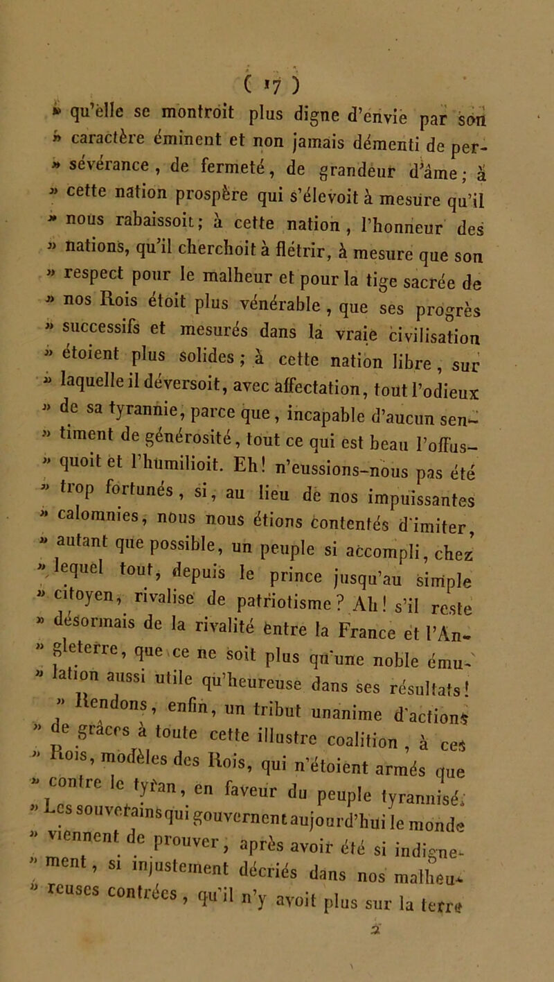 * <îu’è,Ie se montroit plus digne d’envie par son  caractère éminent et non jamais démenti de per- » sévérance , de fermeté, de grandeur d’âme; â « cette nation prospère qui s’élevoit à mesure qu’il * nous rabaissoit; à cette nation, l’honneur des « nations, qu il clierchoit a flétrir, à mesure que son » respect pour le malheur et pour la tige sacrée de « nos Rois étoit plus vénérable , que ses progrès « successifs et mesurés dans la vraie civilisation « étoient plus solides ; à cette nation libre, sur - laquelle il déversoit, avec affectation, tout l’odieux  de sa tyrannie, parce que, incapable d’aucun sen- » timent de générosité, tout ce qui est beau l’offus- « quoitet l’htimilioit. Eh! n’eussions-nous pas été « trop fortunés, si, au lieu de nos impuissantes « calomnies, nous nous étions contentés d'imiter, » autant que possible, un peuple si accompli, chez » lequel tout, depuis le prince jusqu’au simple » citoyen, rivalise de patriotisme ? Ah ! s’il reste » désormais de la rivalité entre la France et l’An- » b eterre, que ce ne soit plus qn‘une noble ému- « lation aussi utile qu’heureuse dans ses résultats! ” Rendons, enfin, un tribut unanime d'action* * p6 t0UtC Cette il,ustre coalition , à ces * PlT’ Tîè,CS dcs Rois> n’étoient armés que con ic c t y fan, en faveur du peuple tyrannisé; * vrVMnSqUi ^0uvernen 1 aujourd’hui le monde «ennent de prouver, après avoir été si indigne- ’ ment, si injustement décriés dans nos matheu* « reuses contrées, qu'il n’y ayoit plus sur la terre