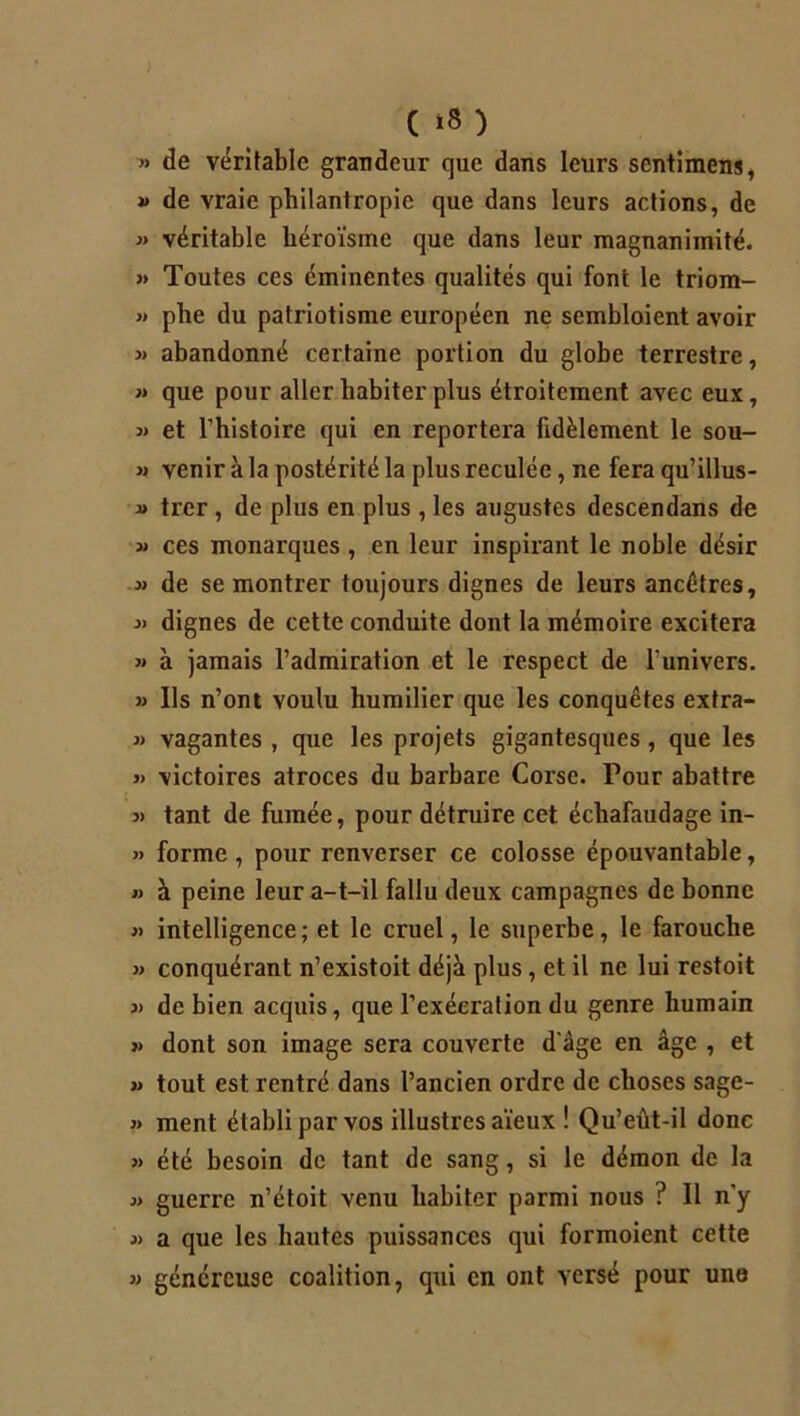 ) ( *8 ) » de véritable grandeur que dans leurs sentimens, « de vraie philantropie que dans leurs actions, de » véritable héroïsme que dans leur magnanimité. » Toutes ces éminentes qualités qui font le triom- « plie du patriotisme européen ne sembloient avoir » abandonné certaine portion du globe terrestre, « que pour aller habiter plus étroitement avec eux, 3) et l’histoire qui en reportera fidèlement le sou- j) venir à la postérité la plus reculée, ne fera qu’illus- 3> trer , de plus en plus , les augustes descendans de 3» ces monarques , en leur inspirant le noble désir 33 de se montrer toujours dignes de leurs ancêtres, 3> dignes de cette conduite dont la mémoire excitera 3» à jamais l’admiration et le respect de l'univers. 33 Ils n’ont voulu humilier que les conquêtes extra- 33 vagantes , que les projets gigantesques , que les 33 victoires atroces du barbare Corse. Pour abattre 33 tant de fumée, pour détruire cet échafaudage in- » forme, pour renverser ce colosse épouvantable, 33 à peine leur a-t-il fallu deux campagnes de bonne 3> intelligence; et le cruel, le superbe, le farouche 33 conquérant n’existoit déjà plus, et il ne lui restoit 3> de bien acquis, que l’exécration du genre humain 33 dont son image sera couverte d'âge en âge , et 33 tout est rentré dans l’ancien ordre de choses sage- 33 ment établi par vos illustres aïeux ! Qu’eût-il donc » été besoin de tant de sang, si le démon de la 33 guerre n’étoit venu habiter parmi nous ? Il n'y 33 a que les hautes puissances qui formoient cette » généreuse coalition, qui en ont versé pour une