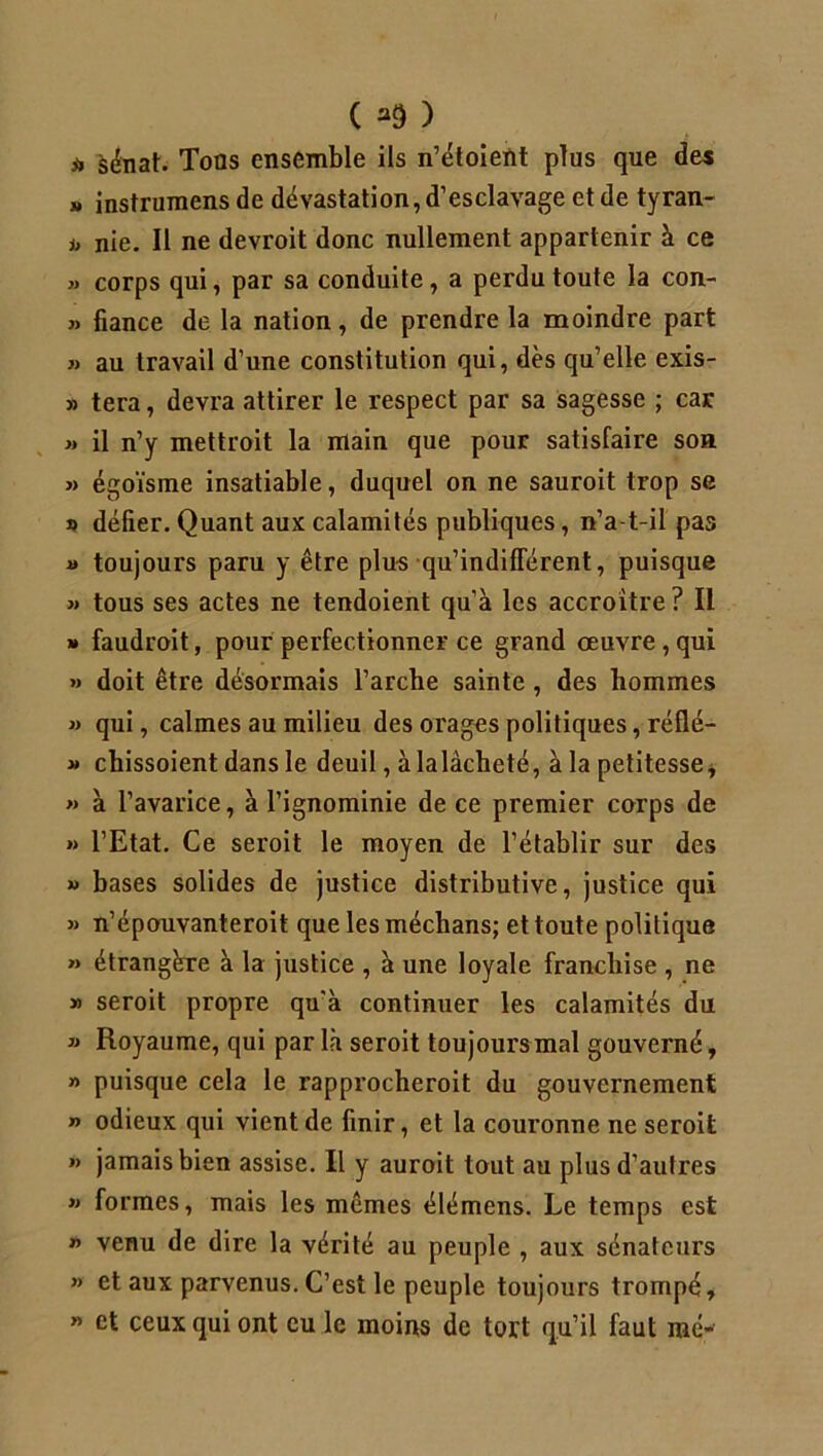 ii sénat. Tons ensemble ils n’étoient plus que des » instrumens de dévastation, d’esclavage et de tyran- i, nie. Il ne devroit donc nullement appartenir à ce » corps qui, par sa conduite, a perdu toute la con- » fiance de la nation, de prendre la moindre part » au travail d’une constitution qui, dès qu’elle exis- » tera, devra attirer le respect par sa sagesse ; car >» il n’y mettroit la main que pour satisfaire son » égoïsme insatiable, duquel on ne sauroit trop se » délier. Quant aux calamités publiques, n’a-t-il pas » toujours paru y être plus qu’indifTérent, puisque » tous ses actes ne tendoient qu’à les accroître? IL » faudroit, pour perfectionner ce grand oeuvre, qui » doit être désormais l’arche sainte , des hommes » qui, calmes au milieu des orages politiques, réflé- » cbissoient dans le deuil, à la lâcheté, à la petitesse* » à l’avarice, à l’ignominie de ce premier corps de » l’Etat. Ce seroit le moyen de l’établir sur des » bases solides de justice distributive, justice qui » n’épouvanteroit que lesméchans; et toute politique » étrangère à la justice , à une loyale franchise , ne » seroit propre qu'à continuer les calamités du » Royaume, qui par là seroit toujours-mal gouverné, » puisque cela le rapprocherait du gouvernement » odieux qui vient de finir, et la couronne ne seroit n jamais bien assise. Il y auroit tout au plus d’autres » formes, mais les mêmes élémens. Le temps est n venu de dire la vérité au peuple , aux sénateurs » et aux parvenus. C’est le peuple toujours trompé, » et ceux qui ont eu le moins de tort qu’il faut me-