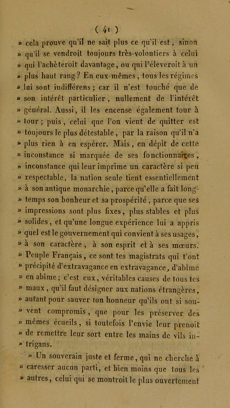 ( 4* ) » cela prouve qu’il ne sait plus ce qu’il est, sinon » qu’il se vendroit toujours très-volontiers h celui « qui l’achèteroit davantage, ou qui Péleveroit à un » plus haut rang? En eux-mêmes, tous les régimes » lui sont indifférens ; car il n’est touché que de » son intérêt particulier , nullement de l’intérêt » général. Aussi, il les encense également tour à « tour ; puis , celui que l’on vient de quitter est » toujours le plus détestable , par la raison qu’il n'a » plus rien à en espérer. Mais , en dépit de cette » inconstance si marquée de ses fonctionnaires , y> inconstance qui leur imprime un caractère si peu » respectable, la nation seule tient essentiellement » à son antique monarchie, parce qu’elle a fait long- » temps son bonheur et sa prospérité , parce que ses » impressions sont plus fixes, plus stables et plus » solides, et qu’une longue expérience lui a appris » quel est le gouvernement qui convient à ses usages, » à son caractère , à son esprit et à ses mœurs. » Peuple Français, ce sont tes magistrats qui t’ont » précipité d’extravagance en extravagance., d’abîme « en abîme; c’est eux, véritables causes de tous tes  mau* i qu’il faut désigner aux nations étrangères, « autant pour sauver ton honneur qu’ils ont si sou- }> vcr,t compromis, que pour les préserver des j) memes ecueils, si toutefois l’envie leur prenoit 3> de remettre leur sort entre les mains de vils in- » trigans. » Un souverain juste et ferme, qui ne cherche a « caresser aucun parti, et bien moins que tous les * autres, celui qui se montroitle plus ouvertement