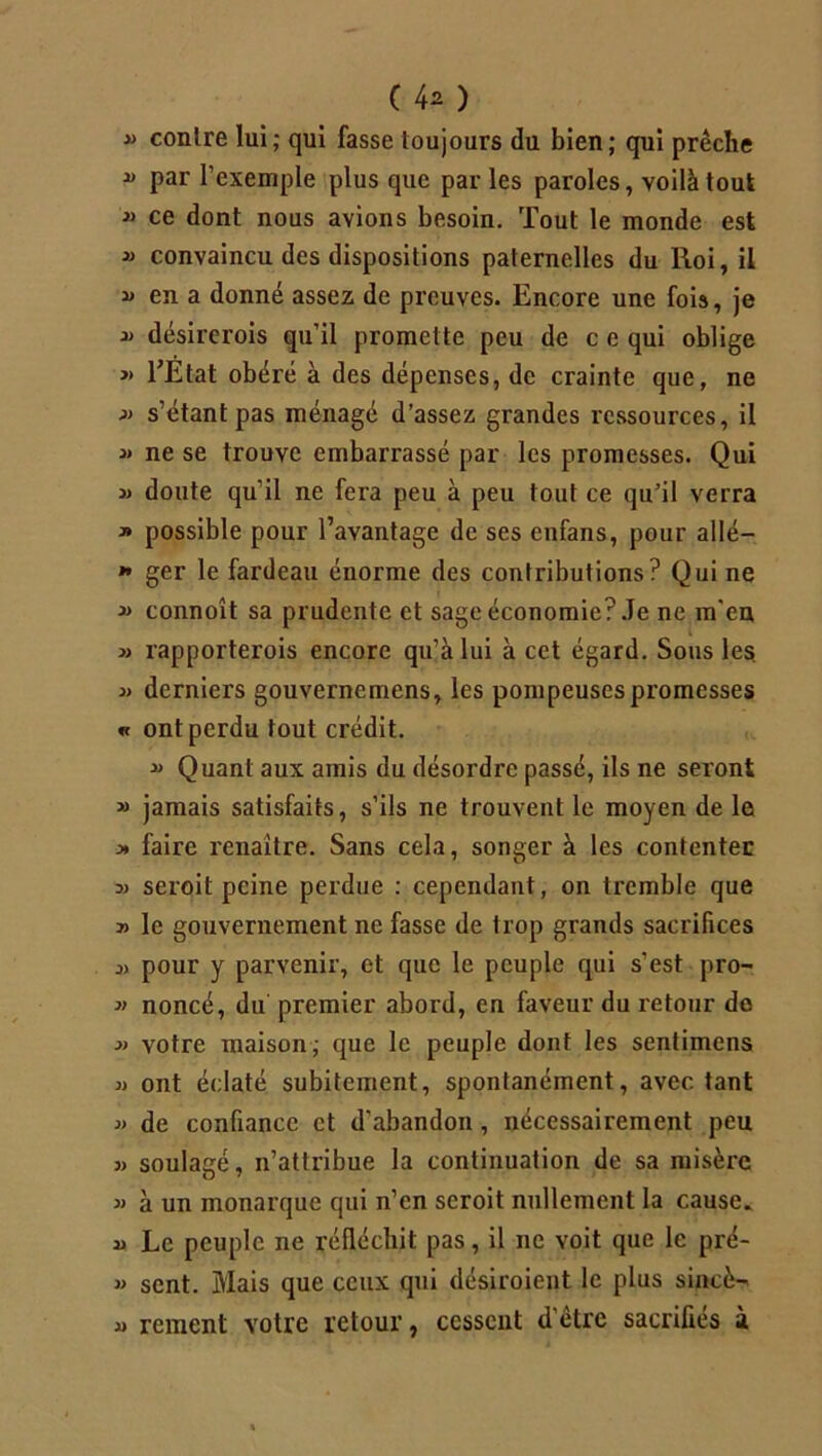 » contre lui; qui fasse toujours du bien; qui prêche » par l’exemple plus que par les paroles, voilà tout  ce dont nous avions besoin. Tout le monde est jj convaincu des dispositions paternelles du lloi, il » en a donné assez de preuves. Encore une fois, je jj désirerois qu’il promette peu de c e qui oblige » l’Etat obéré à des dépenses, de crainte que, ne jj s’étant pas ménagé d’assez grandes ressources, il j> ne se trouve embarrassé par les promesses. Qui jj doute qu’il ne fera peu à peu tout ce qu’il verra j» possible pour l’avantage de ses enfans, pour allé— * ger le fardeau énorme des contributions? Qui ne jj connoît sa prudente et sage économie?.Te ne m'en jj rapporterois encore qu’à lui à cet égard. Sous les. jj derniers gouvernemens, les pompeuses promesses « ont perdu tout crédit. jj Quant aux amis du désordre passé, ils ne seront j> jamais satisfaits, s’ils ne trouvent le moyen de le j* faire renaître. Sans cela, songer à les contenter jj seroit peine perdue : cependant, on tremble que » le gouvernement ne fasse de trop grands sacrifices jj pour y parvenir, et que le peuple qui s’est pro- j> noncé, du premier abord, en faveur du retour de jj votre maison; que le peuple dont les senlimens jj ont éclaté subitement, spontanément, avec tant j> de confiance et d'abandon, nécessairement peu jj soulagé, n’attribue la continuation de sa misère jj à un monarque qui n’en seroit nullement la cause, u Le peuple ne réfléchit pas, il ne voit que le pré- j> sent. Mais que ceux qui désiroient le plus sincè-» jj renient votre retour, cessent d'être sacrifies à