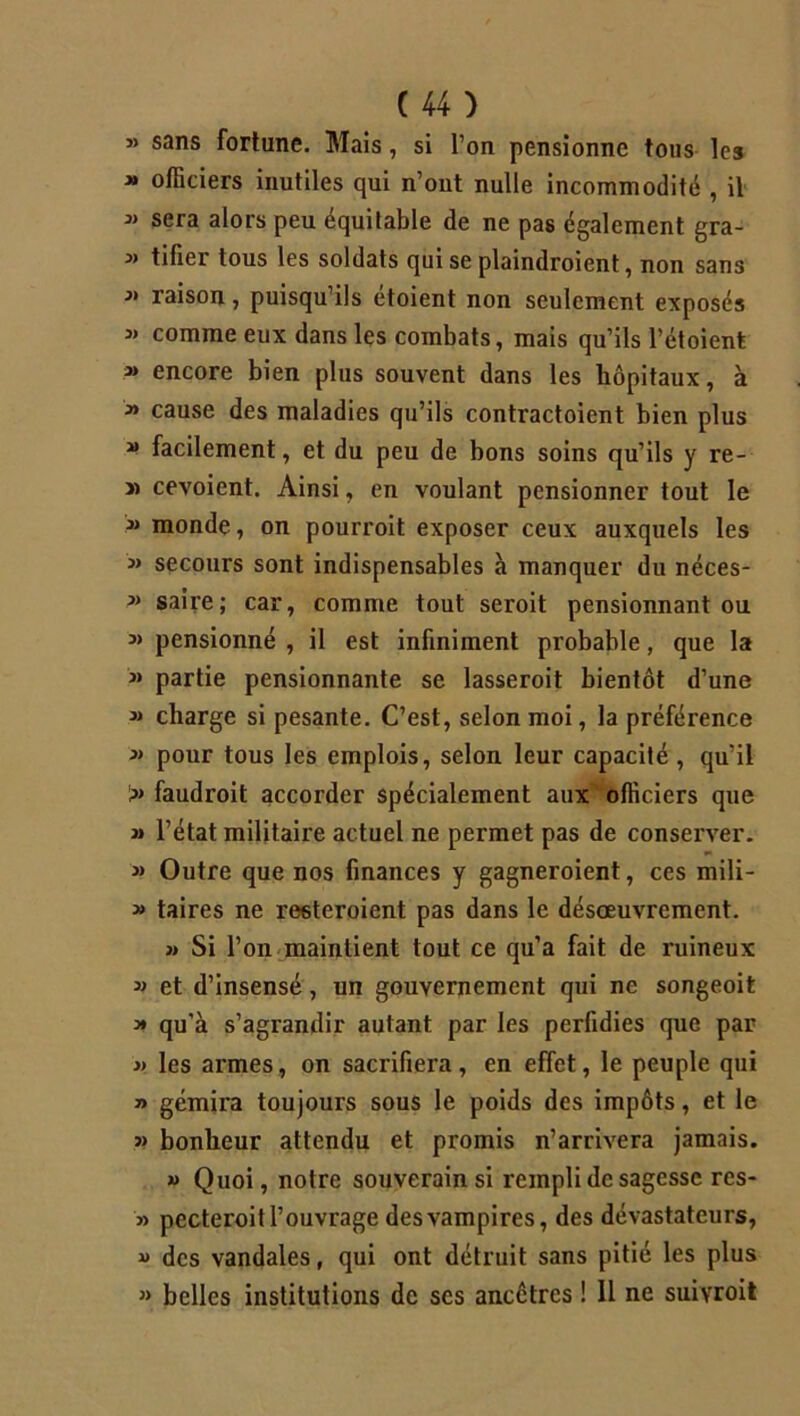 » sans fortune. Mais, si l’on pensionne tous les » officiers inutiles qui n’ont nulle incommodité , il sera alors peu équitable de ne pas également gra- j> tifier tous les soldats qui se plaindroient, non sans j> raison, puisqu’ils etoient non seulement exposés j> comme eux dans les combats, mais qu’ils l’étoient j> encore bien plus souvent dans les hôpitaux, à j» cause des maladies qu’ils contractoient bien plus j» facilement, et du peu de bons soins qu’ils y re- » cevoient. Ainsi, en voulant pensionner tout le jj monde, on pourroit exposer ceux auxquels les jj secours sont indispensables à manquer du néces- j> saire; car, comme tout seroit pensionnant on j> pensionné , il est infiniment probable, que la j> partie pensionnante se lasseroit bientôt d’une jj charge si pesante. C’est, selon moi, la préférence j» pour tous les emplois, selon leur capacité , qu’il >j faudroit accorder spécialement aux officiers que j» l’état militaire actuel ne permet pas de conserver. j» Outre que nos finances y gagneroient, ces mili- » taires ne resteroient pas dans le désoeuvrement. jj Si l’on maintient tout ce qu’a fait de ruineux jj et d’insensé, un gouvernement qui ne songeoit j* qu'à s’agrandir autant par les perfidies que par jj les armes, on sacrifiera, en effet, le peuple qui j> gémira toujours sous le poids des impôts, et le j> bonheur attendu et promis n’arrivera jamais. jj Quoi, notre souverain si rempli de sagesse res- j> pecteroit l’ouvrage des vampires, des dévastateurs, j> des vandales, qui ont détruit sans pitié les plus j» belles institutions de ses ancêtres ! Il ne suivroit